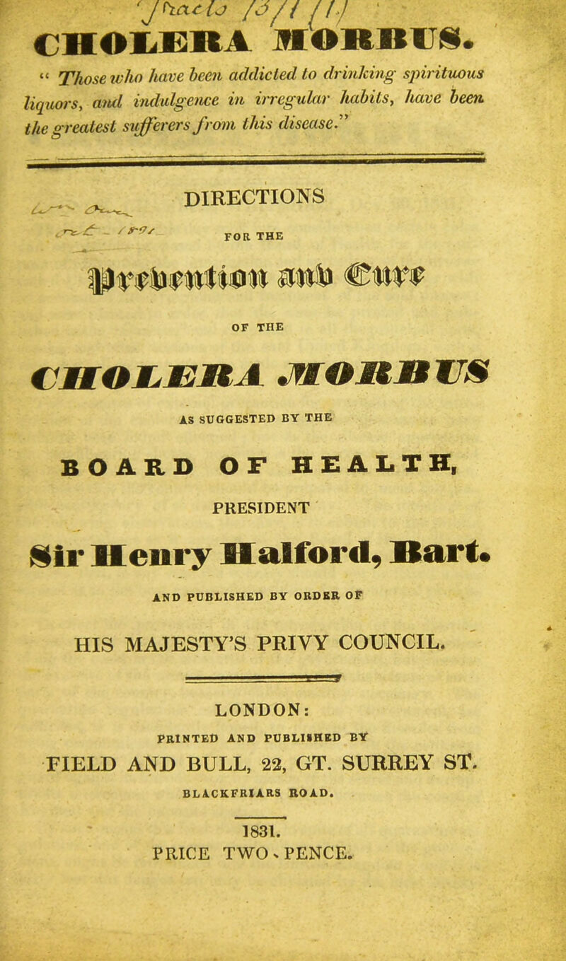 {J/t n.j CHOIEKA MORBUS. “ Those who have been addicted to drinking sjnrituous liquors, and indulgence in irregular habits, have been the greatest sufferers from this disease , S*~Vs DIRECTIONS FOR THE PWiWtfjiW SJWB CWf OF THE CMOMjEUA .fMOItliZS AS SUGGESTED BY THE BOARD OF HEALTH, PRESIDENT Sir Henry Halford, Hart. AND PUBLISHED BY ORDER OF HIS MAJESTY’S PRIVY COUNCIL. LONDON: PRINTED AND PUBLISHED BY FIELD AND BULL, 22, GT. SURREY ST. BLACKFRIARS ROAD. 1831. PRICE TWO s PENCE.