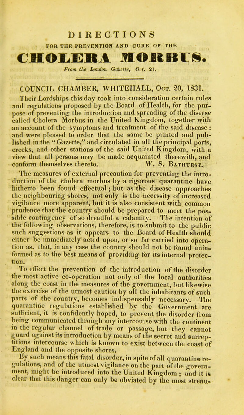 DIRECTIONS FOR THE PREVENTION AND CURE OF THE CHOLERA MORBll. From the London Gazette, Oct. 21. COUNCIL CHAMBER, WHITEHALL, Oct. 20, 1831. Their Lordships this day took into consideration certain rules and regulations proposed by the Board of Health, for the pur- pose of preventing* the introduction and spreading* of the disease called Cholera Morbus in the United King-dom, together with an account of the symptoms and treatment of the said disease : and were pleased to order that the same be printed and pub- lished in the “ Gazette,” and circulated in all the principal ports, creeks, and other stations of the said United Kingdom, with a view that all persons may be made acquainted therewith, and conform themselves thereto. W. S. Bathurst. The measures of external precaution for preventing the intro- duction of the cholera morbus by a rigorous quarantine have hitherto been found effectual ; but as the disease approaches the neighbouring shores, not only is the necessity of increased vigilance more apparent, but it is also consistent with common prudence that the country should be prepared to meet the pos- sible contingency of so dreadful a calamity. The intention of the following observations, therefore, is to submit to the public such suggestions as it appears to the Board of Health should either be immediately acted upon, or so far carried into opera- tion as. that, in any case the country should not be found unin- formed as to the best means of providing for its internal protec- tion. To effect the prevention of the introduction of the disorder the most active co-operation not only of the local authorities along the coast in the measures of the government, but likewise the exercise of the utmost caution by all the inhabitants of such parts of the country, becomes indispensably necessary. The quarantine regulations established by the Government are sufficient, it is confidently hoped, to prevent the disorder from being communicated through any intercourse with the continent in the regular channel of trade or passage, but they cannot guard against its introduction by means of the secret and surrep- titious intercourse which is known to exist between the coast of England and the opposite shores. By such means this fatal disorder, in spite of all quarantine re- gulations, and of the utmost vigilance on the part of the govern- ment, might be introduced into the United Kingdom ; and it is clear that this danger can only be obviated by the most strenu-