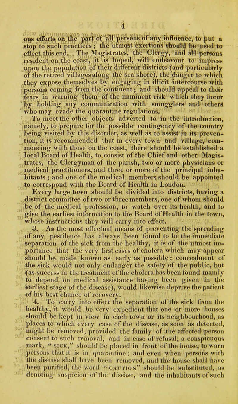 ous efforts on the part of all persons of any influence, to ^ut a stop to such practices ; the utmost exertions should be used to effect this end. The Magistrates, the Clergy, dhd all persons resident on the coast, it is hoped, will endeavour to impress upon the population of their different districts (and particularly of the retired villages along the sea shore), the danger to which they expose themselves by engaging in illicit intercourse with persons coming from the continent; and should appeal to their fears in warning them of the imminent risk which they incur by holding any communication with smugglers and others who may evade the quarantine regulations. To meet the other objects adverted to in the introduction, namely, to prepare for the possible contingency of the country being visited by this disorder, as well as to assist in its preven- tion, it is recommended that in every town and village, com- mencing with those on the coast, there should be established a local Board of Health, to consist of the Chief and other Magis- trates, the Clergyman of the parish, two or more physicians or medical practitioners, and three or more of the principal inha- bitants ; and one of the medical members should be appointed to correspond with the Board of Health in London. Every large town should be divided into districts, having a district committee of two or three members, one of whom should be of the medical profession, to watch over its health, and to give the earliest information to the Board of Health in the town, whose instructions they will carry into effect. 3. As the most effectual means of preventing the spreading of any pestilence has always been found to be the immediate separation of the sick from the healthy, it is of the utmost im- portance that the very first cases of cholera which may appear should be made known as early as possible; concealment of the sick would not only endanger the safety of the public, but (as success in the treatment of the cholera has been found mainly to depend on medical assistance having been given in the earliest stage of the disease), would likewise deprive the patient of his best chance of recovery. 4. To carry into effect the separation of the sick from the healthy, it would be very expedient that one or more houses should be kept in view in each town or its neighbourhood, as places to which every case of the disease, as soon as detected, might be removed, provided the family of the affected person consent to such removal, and in case of refusal, a conspicuous mark, “ sick,” should be placed in front of the house, to warn persons that it is in quarantine: and even when persons with the disease shall have been removed, and the house shall have been purified, the word “ caution” should be substituted, as denoting suspicion of the disease, and the inhabitants of such