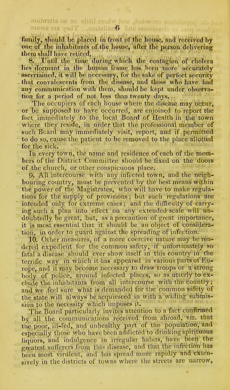 family, .should be placed in front of the house, and received by one of the inhabitants of. the house, after the person delivering them shall have retired, 8. Until the time during which the contagion of cholera lies dormant in the human frame has been more accurately ascertained, it will be necessary, for the sake of perfect security that convalescents from the disease, and those who have had any communication with them, should be kept under observa- tion for a period of not less than twenty days. The occupiers of each house where the disease may occur, or be supposed to have occurred, are enjoined to report the fact immediately to the local Board of Health in the town where they reside, in order that the professional member of such Beard may immediately visit, report, and if permitted to do so, cause the patient to be removed to the place allotted for the sick. In every town, the name and residence of each of the mem- bers of the District Committee should be fixed on the doors of the church, or other conspicuous place. 9. All intercourse with any infected town, and the neigh- bouring country, must be prevented by the best means within the power of the Magistrates, who will have to make regula- tions for the supply of provisions ; but such regulations are intended only for extreme cases; and the difficulty of carry- ing such a plan into effect on any extended scale will un- doubtedly be great, but, as a precaution of great importance, it is most essential that it should be an object of considera- tion, in order to guard against the spreading of infection. 10. Other measures, of a more coercive nature may be ren- dered expedient for the common safety, if unfortunately so fatal a disease should ever show itself in this country in the terrific way in which it has appeared in various parts of Eu- rope, and it may become necessary to draw troops or a strong body of police, around infected places, so as utterly to ex- clude the inhabitants from all intercourse with the country; and vve feel sure what is demanded for the common safety of the state will always be acquiesced in with a willing submis- sion to the necessity which imposes it. The Board particularly invites attention to a fact confirmed by all the communications received from abroad, viz. that the poor, ill-fed, and unhealthy part of the population, and especially those who have been addicted to drinking spirituous liquors, and indulgence in irregular habits, have been the greatest sufferers from this disease, and that the infection has been most virulent, and has spread more rapidly and exten- sively in the districts of towns where the streets are narrow.