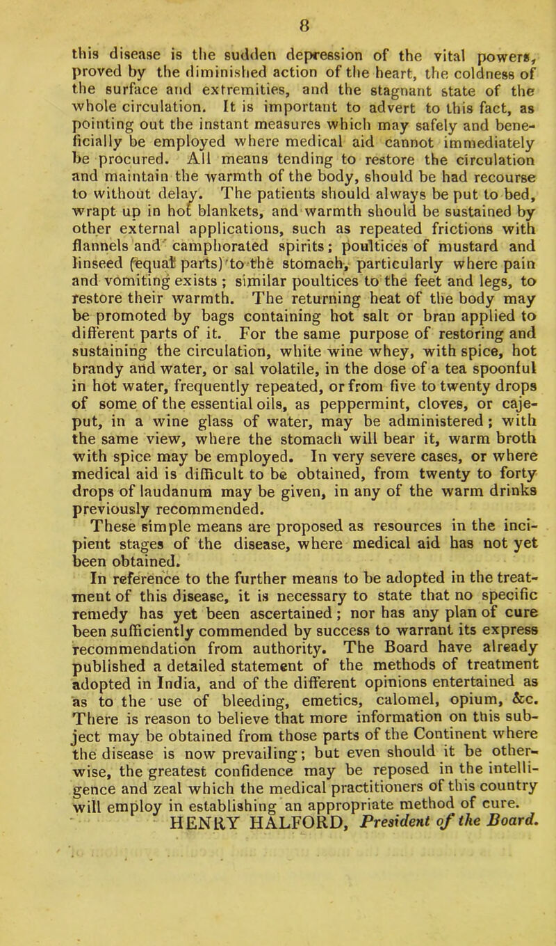 this disease is the sudden depression of the vital power*, proved by the diminished action of the heart, the coldness of the surface and extremities, and the stagnant state of the whole circulation. It is important to advert to this fact, as pointing out the instant measures which may safely and bene- ficially be employed where medical aid cannot immediately be procured. All means tending to restore the circulation and maintain the warmth of the body, should be had recourse to without delay. The patients should always be put to bed, wrapt up in hot blankets, and warmth should be sustained by other external applications, such as repeated frictions with flannels and camphorated spirits; poultices of mustard and linseed fequat parts) to the stomach, particularly where pain and vomiting exists ; similar poultices to the feet and legs, to restore their warmth. The returning heat of the body may be promoted by bags containing hot salt or bran applied to different parts of it. For the same purpose of restoring and sustaining the circulation, white wine whey, with spice, hot brandy and water, or sal volatile, in the dose of a tea spoonful in hot water, frequently repeated, or from five to twenty drops of some of the essential oils, as peppermint, cloves, or caje- put, in a wine glass of water, may be administered ; with the same view, where the stomach will bear it, warm broth with spice may be employed. In very severe cases, or where medical aid is difficult to be obtained, from twenty to forty drops of laudanum may be given, in any of the warm drinks previously recommended. These simple means are proposed as resources in the inci- pient stages of the disease, where medical aid has not yet been obtained. In reference to the further means to be adopted in the treat- ment of this disease, it is necessary to state that no specific Temedy has yet been ascertained; nor has any plan of cure been sufficiently commended by success to warrant its express recommendation from authority. The Board have already published a detailed statement of the methods of treatment adopted in India, and of the different opinions entertained as as to the use of bleeding, emetics, calomel, opium, &c. There is reason to believe that more information on tliis sub- ject may be obtained from those parts of the Continent where the disease is now prevailing; but even should it be other- wise, the greatest confidence may be reposed in the intelli- gence and zeal which the medical practitioners of this country will employ in establishing an appropriate method of cure. HENRY HALFORD, President of the Board.