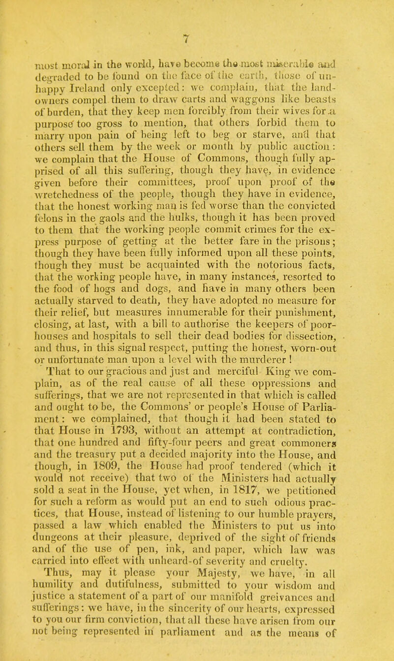 most moral in the world, have become the.most miserable mid degraded to be found on the face of the earth, those of un- happy Ireland only excepted: we complain, that the land- owners compel them to draw carts and waggons like beasts of harden, that they keep men forcibly from their wives for .a purpose- too gross to mention, that others forbid them to marry upon pain of being left to beg or starve, and that others sell them by the week or month by public auction : we complain that the House of Commons, though fully ap- prised of all this suffering, though they have, in evidence given before their committees, proof upon proof of the wretchedness of the people, though they have in evidence, that the honest working map is fed worse than the convicted felons in the gaols and the hulks, though it has been proved to them that the working people commit crimes for the ex- press purpose of getting at the better fare in the prisons; though they have been fully informed upon all these points, though they must be acquainted with the notorious facts, that the working people have, in many instances, resorted to the food of hogs and dogs, and have in many others been actually starved to death, they have adopted no measure for their relief, but measures innumerable for their punishment, closing, at last, with a bill to authorise the keepers of poor- houses and hospitals to sell their dead bodies for dissection, and thus, in this signal respect, putting the honest, worn-out or unfortunate man upon a level with the murderer ! That to our gracious and just and merciful King we com- plain, as of the real cause of all these oppressions and sufferings, that we are not represented in that which is called and ought to be, the Commons’ or people’s House of Parlia- ment : we complained, that, though it had been stated to that House in 1793, without an attempt at contradiction, that one hundred and fifty-four peers and great commoners and the treasury put a decided majority into the House, and though, in 1809, the House had proof tendered (which it would not receive) that two of the Ministers had actually sold a seat in the House, yet when, in 1817, we petitioned for such a reform as would put an end to such odious prac- tices, that House, instead of listening to our humble prayers, passed a law which enabled the Ministers to put us into dungeons at their pleasure, deprived of the sight of friends and of the use of pen, ink, and paper, which law was carried into effect with unheard-of severity and cruelty. Thus, may it please your Majesty, we have, iu all humility and dutifulness, submitted to your wisdom and justice a statement of a part of our manifold greivances and sufferings: we have, in the sincerity of our hearts, expressed to you our firm conviction, that all these have arisen from our not being represented in parliament and as the means of