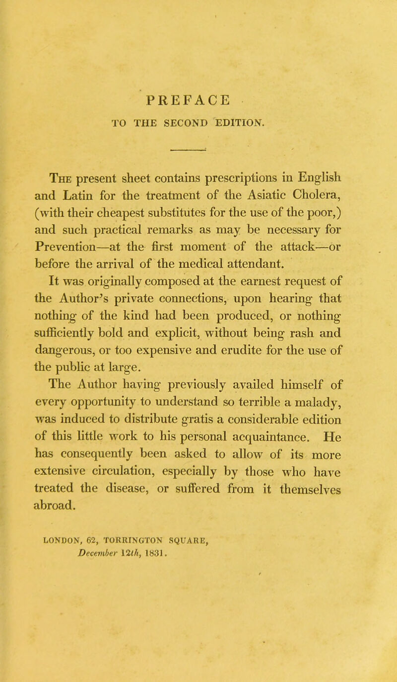 PREFACE TO THE SECOND EDITION. The present sheet contains prescriptions in English and Latin for the treatment of the Asiatic Cholera, (with their cheapest substitutes for the use of the poor,) and such practical remarks as may be necessary for Prevention—at the first moment of the attack—or before the arrival of the medical attendant. It was originally composed at the earnest request of the Author’s private connections, upon hearing that nothing of the kind had been produced, or nothing sufficiently bold and explicit, without being rash and dangerous, or too expensive and erudite for the use of the public at large. The Author having previously availed himself of every opportunity to understand so terrible a malady, was induced to distribute gratis a considerable edition of this little work to his personal acquaintance. He has consequently been asked to allow of its more extensive circulation, especially by those who have treated the disease, or suffered from it themselves abroad. LONDON, 62, TORRINGTON SQUARE, December 12th, 1831.