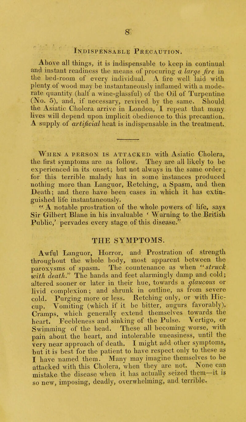 Indispensable Precaution. Above all things, it is indispensable to keep in continual and instant readiness the means of procuring a large fire in the bed-room of every individual. A fire well laid with plenty of wood may be instantaneously inflamed with a mode- rate quantity (half a wine-glassful) of the Oil of Turpentine (No. 5), and, if necessary, revived by the same. Should the Asiatic Cholera arrive in London, I repeat that many lives will depend upon implicit obedience to this precaution. A supply of artificial heat is indispensable in the treatment. When a person is attacked with Asiatic Cholera, the first symptoms are as follow. They are all likely to be experienced in its onset; but not always in the same order; for this terrible malady has in some instances produced nothing more than Languor, Retching, a Spasm, and then Death; and there have been cases in which it has extin- guished life instantaneously. “ A notable prostration of the whole powers of life, says Sir Gilbert Blane in his invaluable ‘ Warning to the British Public,’ pervades every stage of this disease.” THE SYMPTOMS. Awful Languor, Horror, and Prostration of strength throughout the whole body, most apparent between the paroxysms of spasm. The countenance as when “struck with death:’ The hands and feet alarmingly damp and cold; altered sooner or later in their hue, towards a glaucous or livid complexion; and shrunk in outline, as from severe cold. Purging more or less. Retching only, or with Hic- cup. Vomiting (which if it be bitter, augurs favorably). Cramps, which generally extend themselves towards the heart. Feebleness and sinking of the Pulse. Vertigo, or Swimming of the head. These all becoming worse, with pain about the heart, and intolerable uneasiness, until the very near approach of death. I might add other symptoms, but it is best for the patient to have respect only to these as I have named them. Many may imagine themselves to be attacked with this Cholera, when they are not. None can mistake the disease when it has actually seized them—it is so new, imposing, deadly, overwhelming, and terrible.