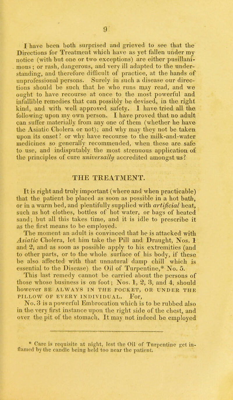 I have been both surprised and grieved to see that the Directions for Treatment which have as yet fallen under my notice (with but one or two exceptions) are either pusillani- mous ; or rash, dangerous, and very ill adapted to the under- standing, and therefore difficult of practice, at the hands of unprofessional persons. Surely in such a disease our direc- tions should be such that he who runs may read, and we ought to have recourse at once to the most powerful and infallible remedies that can possibly be devised, in the right kind, and with well approved safety. 1 have tried all the following upon my own person. I have proved that no adult can suffer materially from any one of them (whether he have the Asiatic Cholera or not); and why may they not be taken upon its onset? or why have recourse to the milk-and-water medicines so generally recommended, when these are safe to use, and indisputably the most strenuous application of the principles of cure universally accredited amongst us? THE TREATMENT. It is right and truly important (where and when practicable) that the patient be placed as soon as possible in a hot bath, or in a warm bed, and plentifully supplied with artificial heat, such as hot clothes, bottles of hot water, or bags of heated sand; but all this takes time, and it is idle to prescribe it as the first means to be employed. The moment an adult is convinced that he is attacked with Asiatic Cholera, let him take the Pill and Draught, Nos. 1 and 2, and as soon as possible apply to his extremities (and to other parts, or to the whole surface of his body, if these be also affected with that unnatural damp chill which is essential to the Disease) the Oil of Turpentine,# No. 5. This last remedy cannot be carried about the persons of those whose business is on foot; Nos. 1, 2, 3, and 4, should however 13E ALWAYS IN THE POCKET, OR UNDER THE PILLOW OF EVERY INDIVIDUAL. For, No. 3 is a powerful Embrocation which is to be rubbed also in the very first instance upon the right side of the chest, and over the pit of the stomach. It may not indeed be employed * Care is requisite at night, lest the Oil of Turpentine get in- flamed by the candle being held too near the patient.