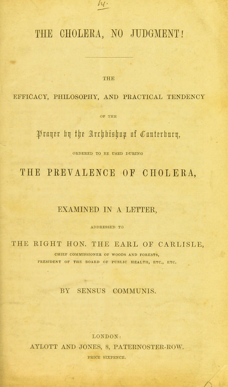 TIIE CHOLERA, NO JUDGMENT! THE EFFICACY, PHILOSOPHY, AND PRACTICAL TENDENCY OP THE tyupx liif tin lrrjjlit0jiD|i af Cantrrtntn}, ORDERED TO BE USED DURING THE PREVALENCE OF CHOLERA, THE EXAMINED IN A LETTER, ADDRESSED TO RIGHT HON. THE EARL OF CARLISLE, CHIEF COMMISSIONER OF WOODS AND FORESTS, PRESIDENT OF THE BOARD OF PUBLIC HEALTH, ETC., ETC. BY SENSUS COMMUNIS. LONDON: AYLOTT AND JONES, 8, PATERNOSTER-ROW. PRICE SIXPENCE.