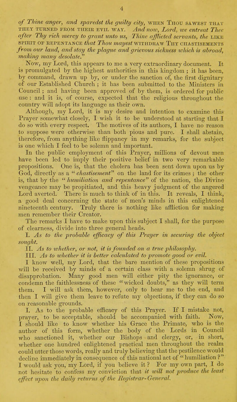 of Thine anger, and sparedst the guilty city, WHEN Thou sawest that TnEY TURNED FROM their evil WAY. And now, Lord, we entreat Thee after Thy rich mercy to grant unto us, Thine afflicted servants, the like SPIRIT OF REPENTANCE that Thou maiJCSt WITHDRAW THY CHASTISEMENTS from our land, and stay the plague and grievous sickness which is abroad, making many desolate.” Now, my Lord, this appears to me a very extraordinary document. It is promulgated by the highest authorities in this kingdom ; it has been, by command, drawn up by, or under the sanction of, the first dignitary of our Established Church ; it has been submitted to the Ministers in Council ; and having been approved of by them, is ordered for public use : and it is, of course, expected that the religious throughout the country will adopt its language as their own. Although, my Lord, it is my desire and intention to examine this Prayer somewhat closely, I wish it to be understood at starting that I do so with every respect. The motives of its authors, I have no reason to suppose were otherwise than both pious and pure. I shall abstain, therefore, from anything like flippancy in my remarks, for the subject is one which I feel to be solemn and important. In the public employment of this Prayer, millions of devout men have been led to imply their positive belief in two very remarkable propositions. One is, that the cholera has been sent down upon us by God, directly as a “ chastisement” on the land for its crimes ; the other is, that by the “humiliation and repentance” of the nation, the Divine vengeance may be propitiated, and this heavy judgment of the angered Lord averted. There is much to think of in this. It reveals, I think, a good deal concerning the state of men’s minds in this enlightened nineteenth century. Truly there is nothing like affliction for making men remember their Creator. The remarks 1 have to make upon this subject I shall, for the purpose of clearness, divide into three general heads. I. As to the probable efficacy of this Prayer in securing the object sought. II. As to whether, or not, it is founded on a true philosophy. III. As to whether it is better calcidated to promote good or evil. I know well, my Lord, that the bare mention of these propositions will be received by minds of a certain class with a solemn shrug of disapprobation. Many good men will either pity the ignorance, or condemn the faithlessness of these “ wicked doubts,” as they will term them. I will ask them, however, only to hear me to the end, and then I will give them leave to refute my objections, if they can do so on reasonable grounds. I. As to the probable efficacy of this Prayer. If I mistake not, prayer, to be acceptable, should be accompanied with faith. Now, I should like to know whether his Grace the Primate, who is the author of this form, whether the body of the Lords in Council who sanctioned it, whether our Bishops and clergy, or, in short, whether one hundred enlightened practical men throughout the realm could utter those words, really and truly believing that the pestilence would decline immediately in consequence of this national act of “humiliation ?” I would ask you, my Lord, if you believe it ? For my own part, I do not hesitate to confess my conviction that it will not produce the least effect upon the daily returns of the Registrar- General.