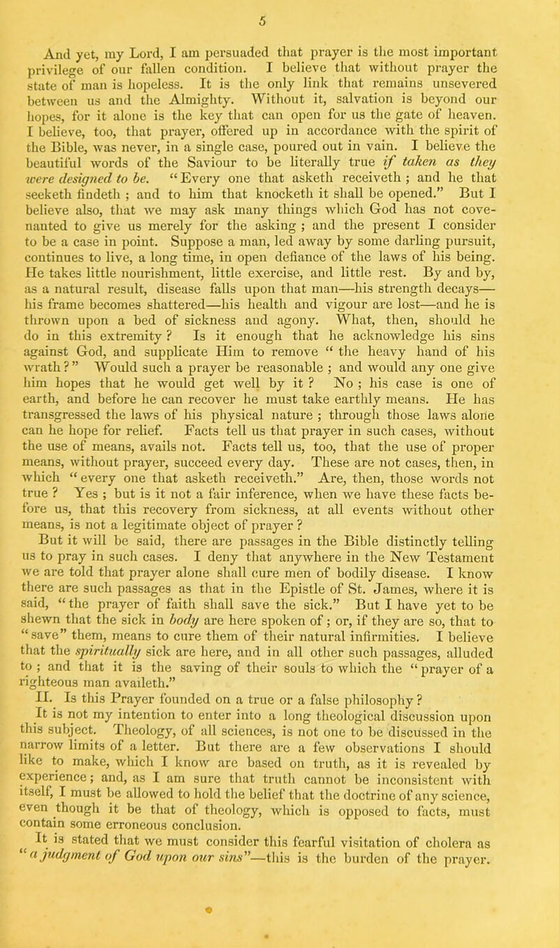 And yet, my Lord, I am persuaded that prayer is the most important privilege of our fallen condition. I believe that without prayer the state of man is hopeless. It is the only link that remains unsevered between us and the Almighty. Without it, salvation is beyond our hopes, for it alone is the key that can open for us the gate of heaven. I believe, too, that prayer, offered up in accordance with the spirit of the Bible, was never, in a single case, poured out in vain. I believe the beautiful words of the Saviour to be literally true if taken as they were designed to be. “ Every one that asketh receiveth ; and he that seeketh findetli ; and to him that knocketh it shall be opened.” But I believe also, that we may ask many things which God has not cove- nanted to give us merely for the asking ; and the present I consider to be a case in point. Suppose a man, led away by some darling pursuit, continues to live, a long time, in open defiance of the laws of his being. He takes little nourishment, little exercise, and little rest. By and by, as a natural result, disease falls upon that man—his strength decays— his frame becomes shattered—his health and vigour are lost—and he is thrown upon a bed of sickness and agony. What, then, should he do in this extremity ? Is it enough that he acknowledge his sins against God, and supplicate Him to remove “ the heavy hand of his wrath ? ” Would such a prayer be reasonable ; and would any one give him hopes that he would get well by it ? No ; his case is one of earth, and before he can recover he must take earthly means. He has transgressed the laws of his physical nature ; through those laws alone can he hope for relief. Facts tell us that prayer in such cases, without the use of means, avails not. Facts tell us, too, that the use of proper means, without prayer, succeed every day. These are not cases, then, in which “ every one that asketh receiveth.” Are, then, those words not true ? Yes ; but is it not a fair inference, when we have these facts be- fore us, that this recovery from sickness, at all events without other means, is not a legitimate object of prayer ? But it will be said, there are passages in the Bible distinctly telling us to pray in such cases. I deny that anywhere in the New Testament we are told that prayer alone shall cure men of bodily disease. I know there are such passages as that in the Epistle of St. James, where it is said, “the prayer of faith shall save the sick.” But I have yet to be shewn that the sick in body are here spoken of; or, if they are so, that to “save” them, means to cure them of their natural infirmities. I believe that the spiritually sick are here, and in all other such passages, alluded to ; and that it is the saving of their souls to which the “ prayer of a righteous man availeth.” II. Is this Prayer founded on a true or a false philosophy ? It is not my intention to enter into a long theological discussion upon this subject. Theology, of all sciences, is not one to be discussed in the narrow limits of a letter. But there are a few observations I should like to make, which I know are based on truth, as it is revealed by experience; and, as I am sure that truth cannot be inconsistent with itself, I must be allowed to hold the belief that the doctrine of any science, even though it be that of theology, which is opposed to facts, must contain some erroneous conclusion. { ^ *3 stated that we must consider this fearful visitation of cholera as “ a judgment of God upon our sins—this is the burden of the prayer.