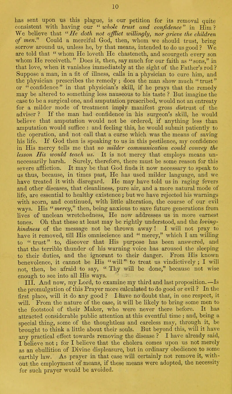 has sent upon us this plague, is our petition for its removal quite consistent with having our “ whole trust and confidence ” in Him ? We believe that “He doth not afflict willingly, nor grieve the children of men” Could a merciful God, then, whom we should trust, bring sorrow around us, unless he, by that means, intended to do us good ? We are told that “ whom He loveth He chasteneth, and scourgeth every son whom He receiveth. ” Does it, then, say much for our faith as “sons,” in that love, when it vanishes immediately at the sight of the Father’s rod ? Suppose a man, in a fit of illness, calls in a physician to cure him, and the physician prescribes the remedy ; does the man show much “ trust ” or “ confidence ” in that physician’s skill, if he prays that the remedy may be altered to something less nauseous to his taste ? But imagine the case to be a surgical one, and amputation prescribed, would not an entreaty for a milder mode of treatment imply manifest gross cfotrust of the adviser ? If the man had confidence in his surgeon’s skill, he would believe that amputation would not be ordered, if anything less than amputation would suffice : and feeling this, he would submit patiently to the operation, and not call that a curse which was the means of saving his life. If God then is speaking to us in this pestilence, my confidence in His mercy tells me that no milder communication could convey the lesson His would teach us. It is not mercy that employs means un- necessarily harsh. Surely, therefore, there must be some reason for this severe affliction. It may be that God finds it now necessary to speak to us thus, because, in times past, He has used milder language, and we have treated it with disregard. He may have told us in raging fevers and other diseases, that cleanliness, pure air, and a more natural mode of life, are essential to healthy existence; but we have rejected his warnings with scorn, and continued, with little alteration, the course of our evil ways. His “ mercy” then, being anxious to save future generations from lives of unclean wretchedness, He now addresses us in more earnest tones. Oh that these at least may be rightly understood, and the loving- kindness of the message not be thrown away ! I will not pray to have it removed, till His omniscience and “ mercy,” which I am willing to “ trust ” to, discover that His purpose has been answered, and that the terrible thunder of his warning voice has aroused the sleeping to their duties, and the ignorant to their danger. From His known benevolence, it cannot be His “ will ” to treat us vindictively ; I will not, then, be afraid to say, “ Thy will be done,” because not wise enough to see into all His ways. III. And now, my Lord, to examine my third and last proposition. —Is the promulgation of this Prayer more calculated to do good or evil ? In the first place, will it do any good ? I have no doubt that, in one respect, it will. From the nature of the case, it will be likely to bring some men to the footstool of their Maker, who were never there before. It has attracted considerable public attention at this eventful time; and, being a special thing, some of the thoughtless and careless may, through it, be brought to think a little about their souls. But beyond this, will it have any practical effect towards removing the disease ? I have already said, I believe not; for I believe that the cholera comes upon us not merely as an ebullition of Divine displeasure, but in ordinary obedience to some earthly law. As prayer in that case will certainly not remove it, with- out the employment of means, if these means were adopted, the necessity for such prayer would be avoided.