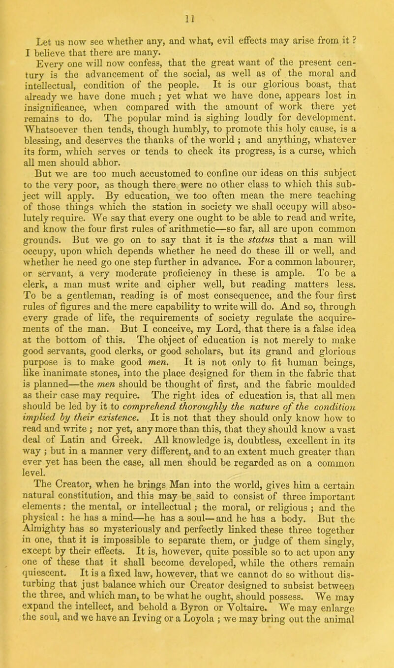 Let us now see whether any, and what, evil effects may arise from it ? I believe that there are many. Every one will now confess, that the great want of the present cen- tury is the advancement of the social, as well as of the moral and intellectual, condition of the people. It is our glorious boast, that already we have done much ; yet what we have done, appears lost in insignificance, when compared with the amount of work there yet remains to do. The popular mind is sighing loudly for development. Whatsoever then tends, though humbly, to promote this holy cause, is a blessing, and deserves the thanks of the world ; and anything, whatever its form, which serves or tends to check its progress, is a curse, which all men should abhor. But we are too much accustomed to confine our ideas on this subject to the very poor, as though there were no other class to which this sub- ject will apply. By education, we too often mean the mere teaching of those things which the station in society we shall occupy will abso- lutely require. We say that every one ought to be able to read and write, and know the four first rules of arithmetic—so far, all are upon common grounds. But we go on to say that it is the status that a man will occupy, upon which depends whether he need do these ill or well, and whether he need go one step further in advance. For a common labourer, or servant, a very moderate proficiency in these is ample. To be a clerk, a man must write and cipher well, but reading matters less. To be a gentleman, reading is of most consequence, and the four first rules of figures and the mere capability to write will do. And so, through every grade of life, the requirements of society regulate the acquire- ments of the man. But I conceive, my Lord, that there is a false idea at the bottom of this. The object of education is not merely to make good servants, good clerks, or good scholars, but its grand and glorious purpose is to make good men. It is not only to fit human beings, like inanimate stones, into the place designed for them in the fabric that is planned—the men should be thought of first, and the fabric moulded as their case may require. The right idea of education is, that all men should be led by it to comprehend thoroughly the nature of the condition implied by their existence. It is not that they should only know how to read and write ; nor yet, any more than this, that they should know a vast deal of Latin and Greek. All knowledge is, doubtless, excellent in its way ; but in a manner very different, and to an extent much greater than ever yet has been the case, all men should be regarded as on a common level. The Creator, when he brings Man into the world, gives him a certain natural constitution, and this may be said to consist of three important elements: the mental, or intellectual; the moral, or religious ; and the physical: he has a mind—he has a soul—and he has a body. But the Almighty has so mysteriously and perfectly linked these three together in one, that it is impossible to separate them, or judge of them singly, except by their effects. It is, however, quite possible so to act upon any one of these that it shall become developed, while the others remain quiescent. It is a fixed law, however, that we cannot do so without dis- turbing that just balance which our Creator designed to subsist between the three, and which man, to be what he ought, should possess. We may expand the intellect, and behold a Byron or Voltaire. We may enlarge the soul, and we have an Irving or a Loyola ; we may bring out the animal