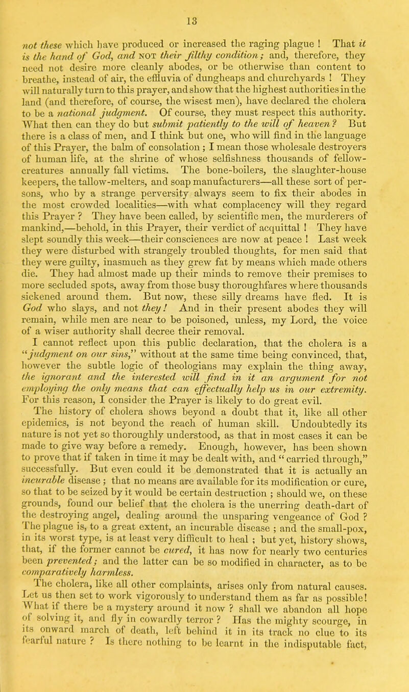 not these which have produced or increased the raging plague ! That it is the hand of God, and not their filthy condition ; and, therefore, they need not desire more cleanly abodes, or be otherwise than content to breathe, instead of air, the effluvia of dungheaps and churchyards ! They will naturally turn to this prayer, and show that the highest authorities in the land (and therefore, of course, the wisest men), have declared the cholera to be a national judgment. Of course, they must respect this authority. What then can they do but submit patiently to the will of heaven ? But there is a class of men, and I think but one, who will find in the language of this Prayer, the balm of consolation; I mean those wholesale destroyers of human life, at the shrine of whose selfishness thousands of fellow- creatures annually fall victims. The bone-boilers, the slaughter-house keepers, the tallow-melters, and soap manufacturers—all these sort of per- sons, who by a strange perversity always seem to fix their abodes in the most crowded localities—with what complacency will they regard this Prayer ? They have been called, by scientific men, the murderers of mankind,—behold, in this Prayer, their verdict of acquittal ! They have slept soundly this week—their consciences are now at peace ! Last week they were disturbed with strangely troubled thoughts, for men said that they were guilty, inasmuch as they grew fat by means which made others die. They had almost made up their minds to remove their premises to more secluded spots, away from those busy thoroughfares where thousands sickened around them. But now, these silly dreams have fled. It is God who slays, and not they! And in their present abodes they will remain, while men are near to be poisoned, unless, my Lord, the voice of a wiser authority shall decree their removal. I cannot reflect upon this public declaration, that the cholera is a “ judgment on our sins,” without at the same time being convinced, that, however the subtle logic of theologians may explain the thing away, the ignorant and the interested ivill find in it an argument for not employing the only means that can effectually help us in our extremity. For this reason, I consider the Prayer is likely to do great evil. The history of cholera shows beyond a doubt that it, like all other epidemics, is not beyond the reach of human skill. Undoubtedly its nature is not yet so thoroughly understood, as that in most cases it can be made to give way before a remedy. Enough, however, has been shown to prove that if taken in time it may be dealt with, and “ carried through,” successfully. But even could it be demonstrated that it is actually an incurable disease ; that no means are available for its modification or cure, so that to be seized by it would be certain destruction ; should we, on these grounds, found our belief that the cholera is the unerring death-dart of the destroying angel, dealing around the unsparing vengeance of God ? The plague is, to a great extent, an incurable disease ; and the small-pox, in its worst type, is at least very difficult to heal ; but yet, history shows, that, if the former cannot be cured, it has now for nearly two centuries been prevented; and the latter can be so modified in character, as to be comparatively harmless. I he cholera, like all other complaints, arises only from natural causes. Let us then set to work vigorously to understand them as far as possible! What if there be a mystery around it now ? shall we abandon all hope of solving it, and fly in cowardly terror ? Has the mighty scourge, in its onward march of death, left behind it in its track no clue to its fearful nature ? Is there nothing to be learnt in the indisputable fact,