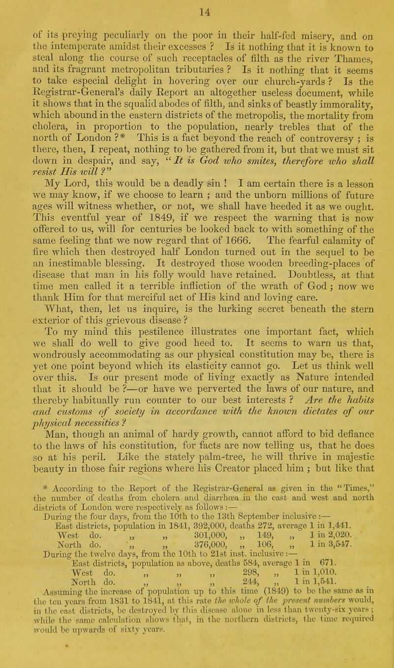 of its preying peculiarly on the poor in their half-fed misery, and on the intemperate amidst their excesses ? Is it nothing that it is known to steal along the course of such receptacles of filth as the river Thames, and its fragrant metropolitan tributaries ? Is it nothing that it seems to take especial delight in hovering over our church-yards ? Is the Registrar-General’s daily Report an altogether useless document, while it shows that in the squalid abodes of filth, and sinks of beastly immorality, which abound in the eastern districts of the metropolis, the mortality from cholera, in proportion to the population, nearly trebles that of the north of London ?* This is a fact beyond the reach of controversy ; is there, then, I repeat, nothing to be gathered from it, but that we must sit down in despair, and say, “ It is God who smites, therefore who shall resist His will ? ” My Lord, this would be a deadly sin ! I am certain there is a lesson we may know, if we choose to learn ; and the unborn millions of future ages will witness whether, or not, we shall have heeded it as we ought. This eventful year of 1849, if we respect the warning that is now offered to us, will for centuries be looked back to with something of the same feeling that we now regard that of 1666. The fearful calamity of fire which then destroyed half London turned out in the sequel to be an inestimable blessing. It destroyed those wooden breeding-places of disease that man in his folly would have retained. Doubtless, at that time men called it a terrible infliction of the wrath of God; now we thank Him for that merciful act of His kind and loving care. What, then, let us inquire, is the lurking secret beneath the stern exterior of this grievous disease ? To my mind this pestilence illustrates one important fact, which we shall do well to give good heed to. It seems to warn us that, wondrously accommodating as our physical constitution may be, there is yet one point beyond which its elasticity cannot go. Let us think well over this. Is our present mode of living exactly as Nature intended that it should be ?—or have we perverted the laws of our nature, and thereby habitually run counter to our best interests ? Are the habits and customs of society in accordance with the knoivn dictates of our physical necessities ? Man, though an animal of hardy growth, cannot afford to bid defiance to the laws of his constitution, for facts are now telling us, that he does so at his peril. Like the stately palm-tree, he will thrive in majestic beauty in those fair regions where his Creator placed him ; but like that # According to the 'Report of tho Registrar-General as given in the “Times,” the number of deaths from cholera and diarrhoea in tho east and west and north districts of London were respectively as follows:— During the four days, front the 10th to the 13th September inclusive:— East districts, popidation in 1841, 392,000, deaths 272, average 1 in 1,441. West do. „ „ 301,000, „ 149, „ 1 in 2,020. North do. „ „ 370,000, „ 100, „ 1 in 3,547. During the twelve days, from the 10th to 21st inst. inclusive:— East districts, population as above, deaths 584, average 1 in 071. West do. „ „ „ 298, „ 1 in 1,010. North do. „ „ „ 244, „ 1 in 1,541. Assuming the increase of population up to this time (1849) to be the same as in the ten years from 1831 to 1841, at tliis rate the whole of the present numbers would, in (lie east districts, be destroyed by this disease alone in less than t wenty-six years; while the same calculation shows that, in the northern districts, the time required would be upwards of sixty years.