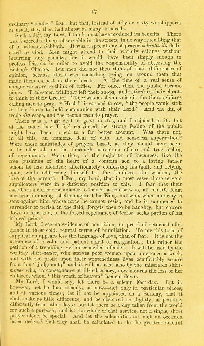 ordinary “Ember” fast; but that, instead of fifty or sixty worshippers, as usual, they then had almost as many hundreds. Such a day, my Lord, I think must have produced its benefits. There was a sacred stillness observable in the streets, in no way resembling that of an ordinary Sabbath. It was a special day of prayer voluntarily dedi- cated to God. Men might attend to their worldly callings without incurring any penalty, for it would have been simply enough to profess Dissent in order to avoid the responsibility of observing the Bishop’s Charge. But men did not then think of their differences of opinion, because there was something going on around them that made them earnest in their hearts. At the time of a real sense of danger we cease to think of trifles. For once, then, the public became pious. Tradesmen willingly left their shops, and retired to their closets to think of their Creator. There was a solemn voice in the thoroughfares calling men to pray. “ Hush !” it seemed to say, “ the people would sink to their knees to hold communion with their Lord.” And the din of trade did cease, and the people went to prayer. There was a vast deal of good in tins, and I rejoiced in it; but at the same time I feel convinced the strong feeling of the public might have been turned to a far better account. Was there not, in all this, an immense deal of vain and senseless superstition? Were those multitudes of prayers based, as they should have been, to be effectual, on the thorough conviction of sin and true feeling of repentance? Were they, in the majority of instances, like the free gushings of the heart of a contrite son to a loving father whom he has offended; affectionately confessing his fault, and relying upon, while addressing himself to, the kindness, the wisdom, the love of the parent ? I fear, my Lord, that in most cases those fervent supplicators were in a different position to this. I fear that their case bore a closer resemblance to that of a traitor who, all his life long, has been in daring rebellion against his King, but who, when an army is sent against him, whose force he cannot resist, and he is summoned to surrender or perish in the field, forgets then to be haughty, but cowers down in fear, and, in the forced repentance of terror, seeks pardon of his injured prince. My Lord, I see no evidence of contrition, no proof of returned alle- giance in these cold, general terms of humiliation. To me this form of supplication appears less the language of love, than of fear. It is not the utterance of a calm and patient spirit of resignation ; but rather the petition of a trembling, yet unreconciled offender. It will be used by the wealthy shirt-dealer, who starves poor women upon ninepence a week, and with the profit upon their wretchedness lives comfortably secure from this “judgment;” and it will be used also by the miserable sliirt- maker who, in consequence of ill-fed misery, now mourns the loss of her children, whom “ this wrath of heaven ” has cut down. My Lord, I would say, let there be a solemn Fast-day. Let it, however, not be done meanly, as now—not only in particular places, and at various times; let it not be appointed on a Sunday, that it shall make as little difference, and be observed as slightly, as possible, differently from other days; but let there be a day taken from the world for such a purpose; and let the whole of that service, not a single, short prayer alone, be special. And let the solemnities on such an occasion be so ordered that they shall be calculated to do the greatest amount