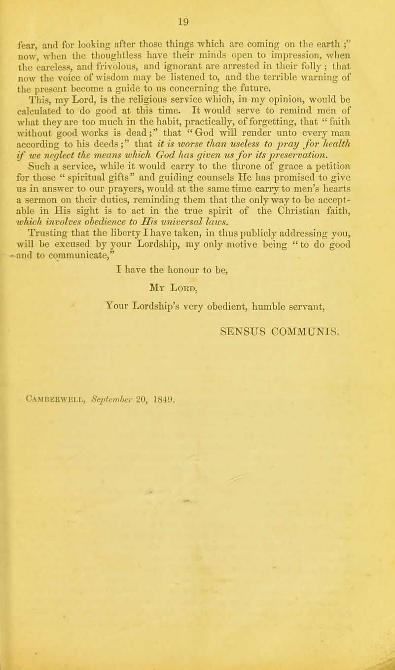 fear, and for looking after those things which are coming on the earth now, when the thoughtless have their minds open to impression, when the careless, and frivolous, and ignorant are arrested in their folly ; that now the voice of wisdom may be listened to, and the terrible warning of the present become a guide to us concerning the future. This, my Lord, is the religious service Avhich, in my opinion, would be calculated to do good at this time. It would serve to remind men of Avhat they are too much in the habit, practically, of forgetting, that “faith Avithout good works is dead; ” that “ God Avill render unto every man according to his deeds; ” that it is tvorse than useless to pray for health if we neglect the means which God has given us for its preservation. Such a service, Avliile it would carry to the throne of grace a petition for those “ spiritual gifts” and guiding counsels He has promised to give us in answer to our prayers, would at the same time carry to men’s hearts a sermon on their duties, reminding them that the only way to be accept- able in His sight is to act in the true spirit of the Christian faith, which involves obedience to His universal laws. Trusting that the liberty I have taken, in thus publicly addressing you, will be excused by your Lordship, my only motive being “to do good - and to communicate,” I have the honour to be, My Lord, Your Lordship’s very obedient, humble servant, SENSUS COMMUNIS. Camberwell, September 20, 1849.