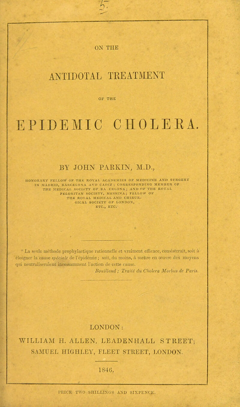 ANTIDOTAL TREATMENT OF THE EPIDEMIC CHOLERA. BY JOHN PARKIN, M.D., HONORARY FELLOW OF THE ROYAL ACADEMIES OF MED ICINE AND SURGERY IN .MADRID, BARCELONA AND CADIZ : CORRESPONDING MEMBER OF THE MEDICAL SOCIETY OF BA CELONAJ AND OF THE ROYAL PELOKITAN SOCIETY, MESSINA J FELLOW OF TIIB ROYAL MEDICAL AND CIIIRUIU GICAL SOCIETY OF LONDON, ETC., ETC. “ La sonic method? prophylactique rationnelle et vraiment efficace, consisterait, soit a, eloigner la cause ape dale de lcpidemie; soit, du moins, a mettre en oeuvre des moyens qui neutraliseraient ineesSamment Taction de cctte cause. Bouillaud ; Trade du Cholera Morbus da Paris. LONDON: WILLIAM H. ALLEN, LEADENHALL STREET; SAMUEL HIGIILEY, FLEET STREET, LONDON. 1846. PRICE TWO SHILLINGS AND SIXPENCE.