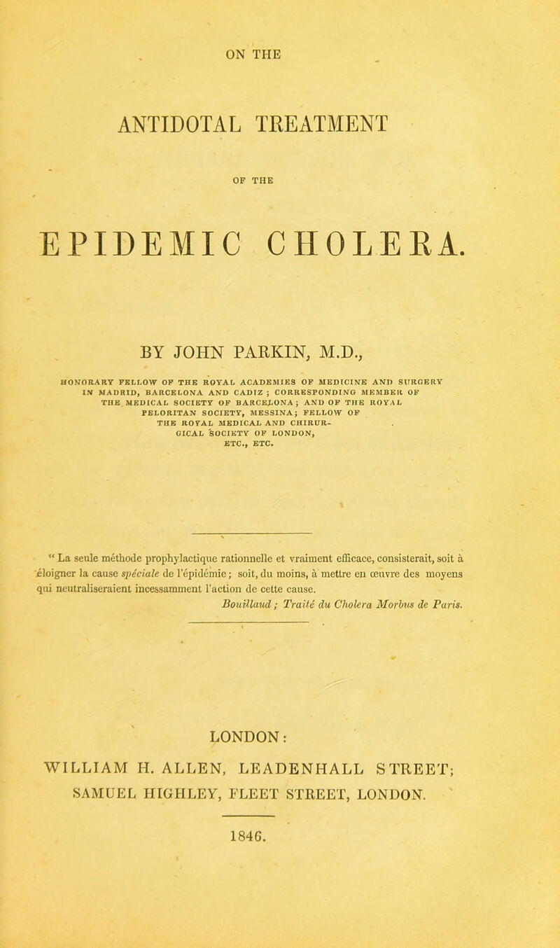 ANTIDOTAL TREATMENT OF THE EPIDEMIC CHOLERA. BY JOHN PARKIN, M.D., HONORARY FELLOW OF THE ROYAL ACADEMIES OF MEDICINE AND SURGERY IN MADRID, BARCELONA AND CADIZ ; CORRESPONDING MEMBER OF TnE MEDICAL SOCIETY OF BARCELONA; AND OF THE ROYAL PELORITAN SOCIETY, MESSINA; FELLOW OF THE R07AL MEDICAL AND CHIRUR- GICAL SOCIETY OF LONDON, ETC., ETC. u La seule methode prophylactique rationnelle et vraiment efficace, consisterait, soit a '.eloigner la cause speciale de lepidemic; soit,du raoins, a mettre en oeuvre des moyens qui neutraliseraient incessamment Faction de cette cause. Bouillaud; Trait6 du Cholera Morbus dc Paris. LONDON: WILLIAM H. ALLEN, LEADENHALL STREET; SAMUEL HIGH LET, FLEET STREET, LONDON. 184G.