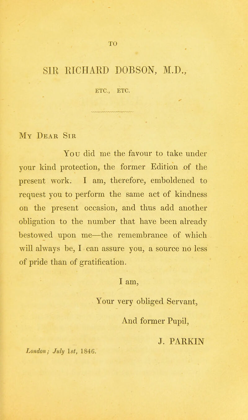 TO SIR RICHARD DOBSON, M.D., ETC., ETC. My Dear Sir You did me the favour to take under your kind protection, the former Edition of the present work. I am, therefore, emboldened to request you to perform the same act of kindness on the present occasion, and thus add another obligation to the number that have been already bestowed upon me—the remembrance of which will always be, I can assure you, a source no less of pride than of gratification. I am, Your very obliged Servant, And former Pupil, London; July lsf, 1846. J. PARKIN