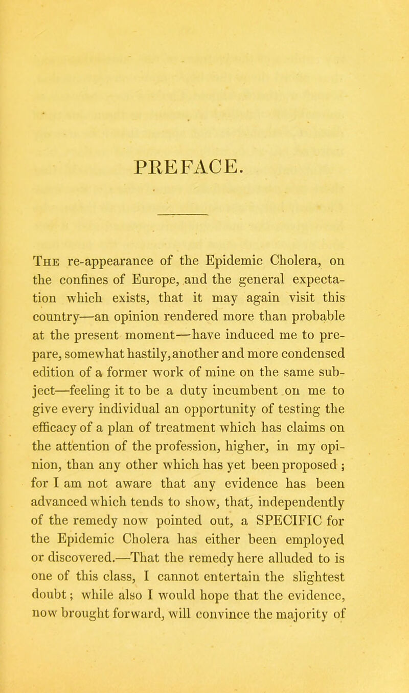 PREFACE. The re-appearance of the Epidemic Cholera, on the confines of Europe, and the general expecta- tion which exists, that it may again visit this country—an opinion rendered more than probable at the present moment—have induced me to pre- pare, somewrhat hastily, another and more condensed edition of a former work of mine on the same sub- ject—feeling it to be a duty incumbent on me to give every individual an opportunity of testing the efficacy of a plan of treatment which has claims on the attention of the profession, higher, in my opi- nion, than any other which has yet been proposed ; for I am not aware that any evidence has been advanced which tends to show, that, independently of the remedy now pointed out, a SPECIFIC for the Epidemic Cholera has either been employed or discovered.—That the remedy here alluded to is one of this class, I cannot entertain the slightest doubt; while also I would hope that the evidence, now brought forward, will convince the majority of