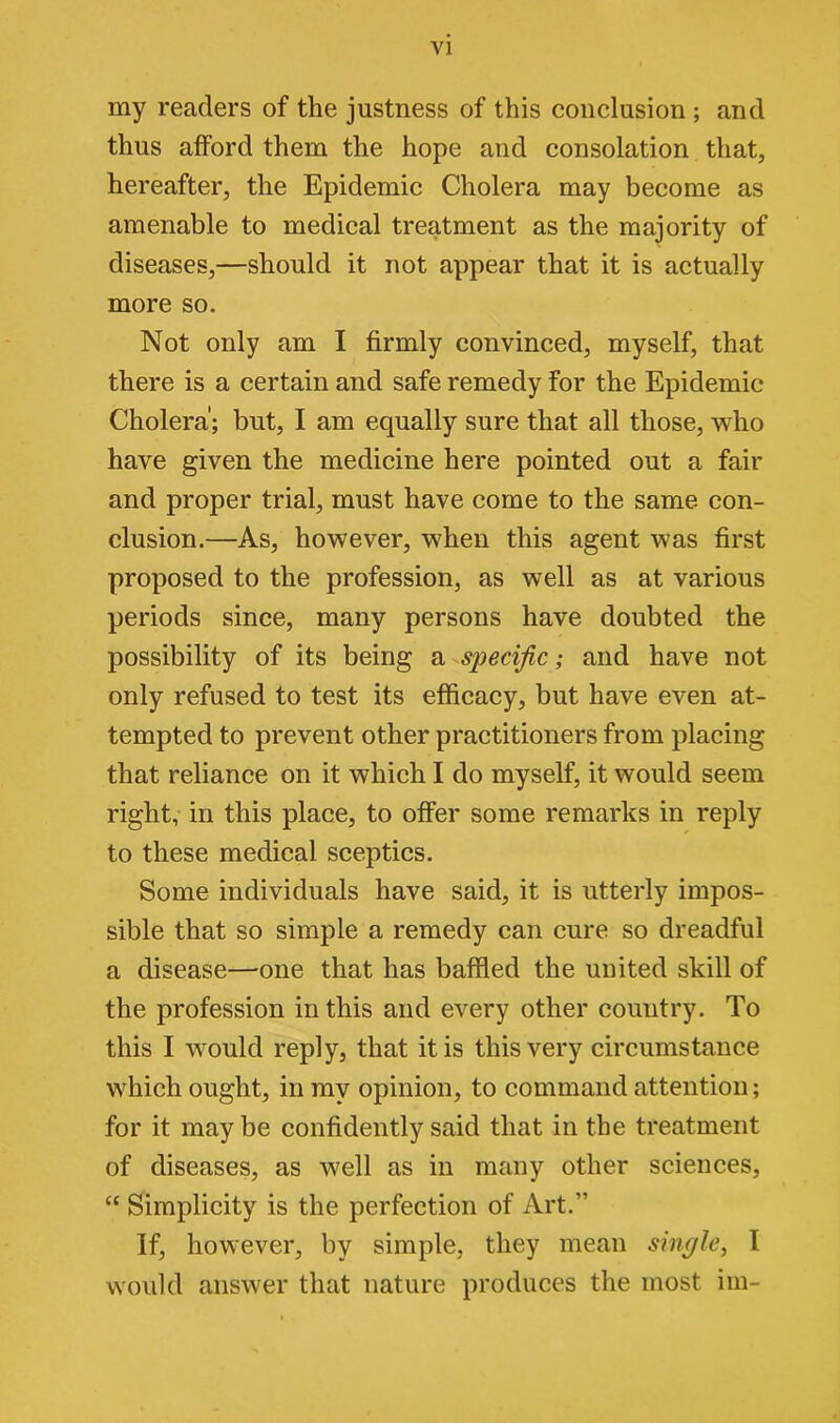 my readers of the justness of this conclusion ; and thus afford them the hope and consolation that, hereafter, the Epidemic Cholera may become as amenable to medical treatment as the majority of diseases,—should it not appear that it is actually more so. Not only am I firmly convinced, myself, that there is a certain and safe remedy for the Epidemic Cholera'; but, I am equally sure that all those, who have given the medicine here pointed out a fair and proper trial, must have come to the same con- clusion.—As, however, when this agent was first proposed to the profession, as well as at various periods since, many persons have doubted the possibility of its being a specific; and have not only refused to test its efficacy, but have even at- tempted to prevent other practitioners from placing that reliance on it which I do myself, it would seem right, in this place, to offer some remarks in reply to these medical sceptics. Some individuals have said, it is utterly impos- sible that so simple a remedy can cure so dreadful a disease—one that has baffled the united skill of the profession in this and every other country. To this I would reply, that it is this very circumstance which ought, in my opinion, to command attention; for it may be confidently said that in the treatment of diseases, as well as in many other sciences, “ Simplicity is the perfection of Art.” If, however, by simple, they mean single, I would answer that nature produces the most im-