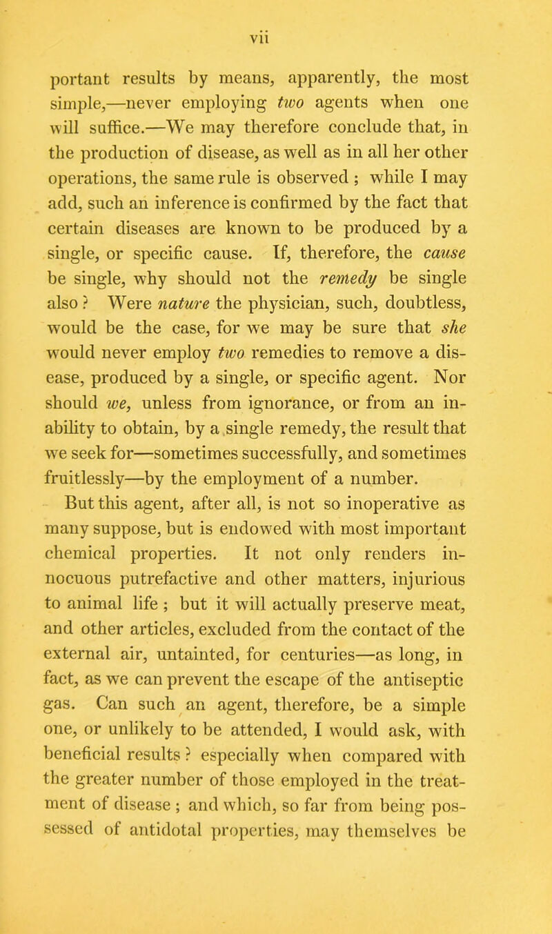 portant results by means, apparently, the most simple,—never employing two agents when one will suffice.—We may therefore conclude that, in the production of disease, as well as in all her other operations, the same rule is observed ; while I may add, such an inference is confirmed by the fact that certain diseases are known to be produced by a single, or specific cause. If, therefore, the cause be single, why should not the remedy be single also ? Were nature the physician, such, doubtless, would be the case, for we may be sure that she wrould never employ two remedies to remove a dis- ease, produced by a single, or specific agent. Nor should we, unless from ignorance, or from an in- ability to obtain, by a single remedy, the result that we seek for—sometimes successfully, and sometimes fruitlessly—by the employment of a number. But this agent, after all, is not so inoperative as many suppose, but is endowed with most important chemical properties. It not only renders in- nocuous putrefactive and other matters, injurious to animal life ; but it will actually preserve meat, and other articles, excluded from the contact of the external air, untainted, for centuries—as long, in fact, as we can prevent the escape of the antiseptic gas. Can such an agent, therefore, be a simple one, or unlikely to be attended, I would ask, with beneficial results ? especially when compared with the greater number of those employed in the treat- ment of disease ; and which, so far from being pos- sessed of antidotal properties, may themselves be