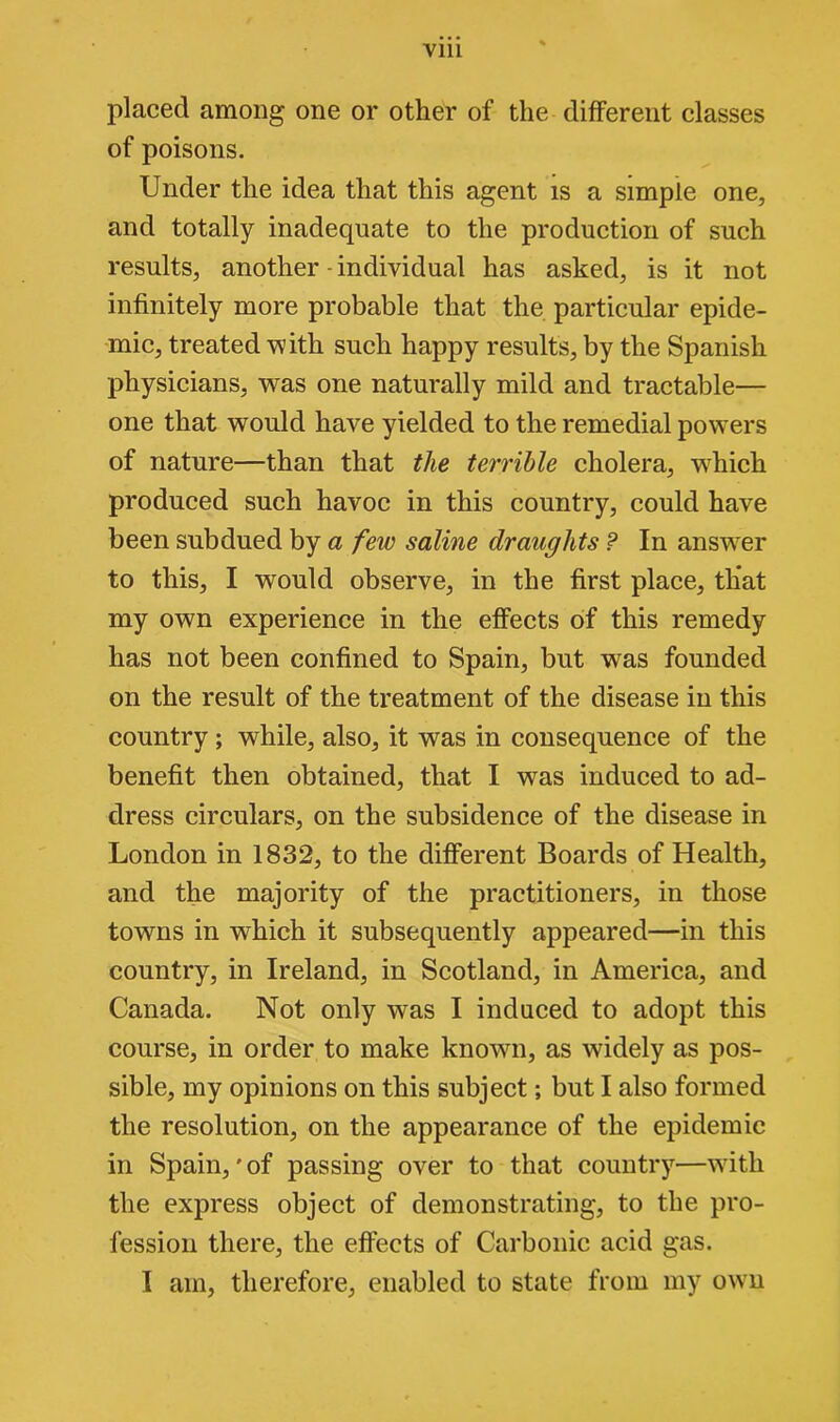 placed among one or other of the different classes of poisons. Under the idea that this agent is a simple one, and totally inadequate to the production of such results, another-individual has asked, is it not infinitely more probable that the particular epide- mic, treated with such happy results, by the Spanish physicians, was one naturally mild and tractable— one that would have yielded to the remedial powers of nature—than that the terrible cholera, wdiich produced such havoc in this country, could have been subdued by a few saline draughts ? In answTer to this, I would observe, in the first place, that my own experience in the effects of this remedy has not been confined to Spain, but was founded on the result of the treatment of the disease in this country ; while, also, it was in consequence of the benefit then obtained, that I was induced to ad- dress circulars, on the subsidence of the disease in London in 1832, to the different Boards of Health, and the majority of the practitioners, in those towns in which it subsequently appeared—in this country, in Ireland, in Scotland, in America, and Canada. Not only was I induced to adopt this course, in order to make known, as widely as pos- sible, my opinions on this subject; but I also formed the resolution, on the appearance of the epidemic in Spain,' of passing over to that country—wutli the express object of demonstrating, to the pro- fession there, the effects of Carbonic acid gas. I am, therefore, enabled to state from my own