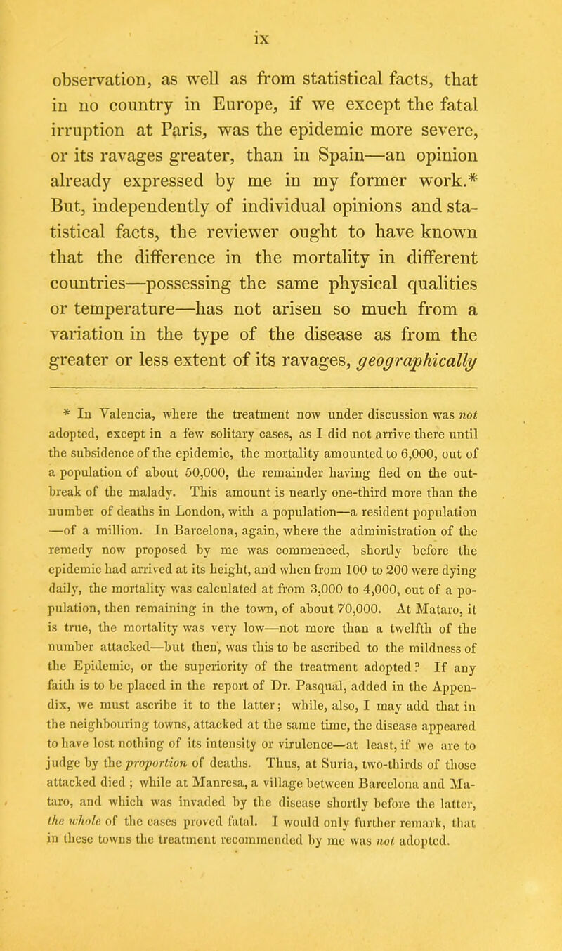 observation, as well as from statistical facts, that in no country in Europe, if we except the fatal irruption at Paris, was the epidemic more severe, or its ravages greater, than in Spain—an opinion already expressed by me in my former work.* But, independently of individual opinions and sta- tistical facts, the reviewer ought to have known that the difference in the mortality in different countries—possessing the same physical qualities or temperature—has not arisen so much from a variation in the type of the disease as from the greater or less extent of its ravages, geographically * In Valencia, where the treatment now under discussion was not adopted, except in a few solitary cases, as I did not arrive there until the subsidence of the epidemic, the mortality amounted to 6,000, out of a population of about 50,000, the remainder having fled on the out- break of the malady. This amount is nearly one-third more than the number of deaths in London, with a population—a resident population —of a million. In Barcelona, again, where the administration of the remedy now proposed by me was commenced, shortly before the epidemic had arrived at its height, and when from 100 to 200 were dying daily, the mortality was calculated at from 3,000 to 4,000, out of a po- pulation, then remaining in the town, of about 70,000. At Mataro, it is true, the mortality was very low—not more than a twelfth of the number attacked—hut then, was this to be ascribed to the mildness of the Epidemic, or the superiority of the treatment adopted? If any faith is to he placed in the report of Dr. Pasqual, added in the Appen- dix, we must ascribe it to the latter; while, also, I may add that iu the neighbouring towns, attacked at the same time, the disease appeared to have lost nothing of its intensity or virulence—at least, if we are to judge by the proportion of deaths. Thus, at Suria, two-thirds of those attacked died ; while at Manresa, a village between Barcelona and Ma- taro, and which was invaded by the disease shortly before the latter, the whole of the cases proved fatal. I would only further remark, that in these towns the treatment recommended by me was not adopted.