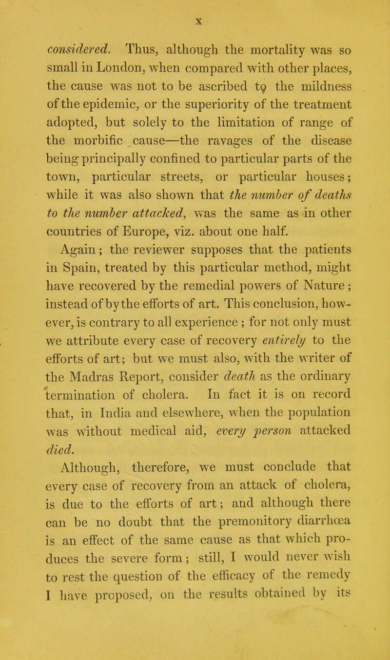 considered. Thus, although the mortality was so small in London, when compared with other places, the cause was not to be ascribed tq the mildness of the epidemic, or the superiority of the treatment adopted, but solely to the limitation of range of the morbific cause—the ravages of the disease being principally confined to particular parts of the town, particular streets, or particular houses; while it was also shown that the number of deaths to the number attacked, was the same as in other countries of Europe, viz. about one half. Again; the reviewer supposes that the patients in Spain, treated by this particular method, might have recovered by the remedial powers of Nature ; instead of by the efforts of art. This conclusion, how- ever, is contrary to all experience ; for not only must we attribute every case of recovery entirely to the efforts of art; but we must also, with the writer of the Madras Report, consider death as the ordinary termination of cholera. In fact it is on record that, in India and elsewhere, when the population was without medical aid, every person attacked died. Although, therefore, we must conclude that every case of recovery from an attack of cholera, is due to the efforts of art; and although there can be no doubt that the premonitory diarrhoea is an effect of the same cause as that which pro- duces the severe form; still, I would never wish to rest the question of the efficacy of the remedy I have proposed, on the results obtained by its