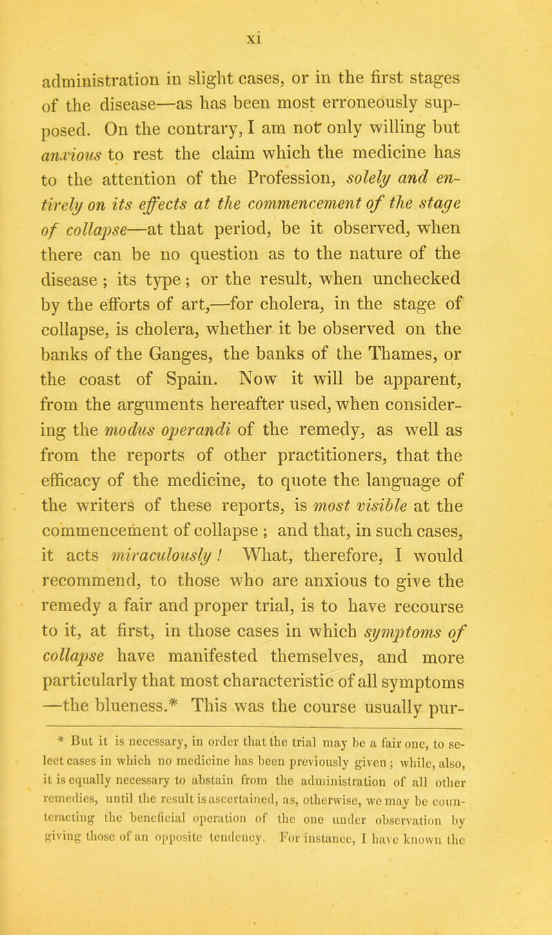 administration in slight cases, or in the first stages of the disease—as has been most erroneously sup- posed. On the contrary, I am not only willing but anxious to rest the claim which the medicine has to the attention of the Profession, soldi/ and en- tirely on its effects at the commencement of the stage of collapse—at that period, be it observed, when there can be no question as to the nature of the disease ; its type; or the result, when unchecked by the efforts of art,—for cholera, in the stage of collapse, is cholera, whether it be observed on the banks of the Ganges, the banks of the Thames, or the coast of Spain. Now it will be apparent, from the arguments hereafter used, when consider- ing the modus operandi of the remedy, as well as from the reports of other practitioners, that the efficacy of the medicine, to quote the language of the writers of these reports, is most visible at the commencement of collapse ; and that, in such cases, it acts miraculously! What, therefore, I would recommend, to those who are anxious to give the remedy a fair and proper trial, is to have recourse to it, at first, in those cases in which symptoms of collapse have manifested themselves, and more particularly that most characteristic of all symptoms —the blueness.* This was the course usually pur- * But it is necessary, in order that the trial may be a fair one, to se- lect cases in which no medicine lias been previously given ; while, also, it is equally necessary to abstain from the administration of all other remedies, until the result is ascertained, as, otherwise, we may be coun- teracting the beneficial operation of the one under observation by giving those of an opposite tendency. For instance, 1 have known the