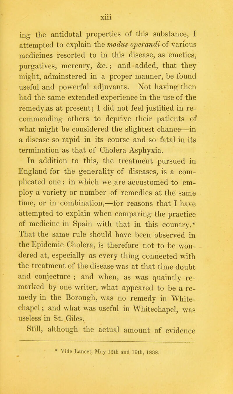 ing the antidotal properties of this substance, I attempted to explain the modus operandi of various medicines resorted to in this disease, as emetics, purgatives, mercury, &c.; and added, that they might, adminstered in a proper manner, be found useful and powerful adjuvants. Not having then had the same extended experience in the use of the remedy as at present; I did not feel justified in re- commending others to deprive their patients of what might be considered the slightest chance—in a disease so rapid in its course and so fatal in its termination as that of Cholera Asphyxia. In addition to this, the treatment pursued in England for the generality of diseases, is a com- plicated one; in which we are accustomed to em- ploy a variety or number of remedies at the same time, or in combination,—for reasons that I have attempted to explain when comparing the practice of medicine in Spain with that in this country.* That the same rule should have been observed in the Epidemic Cholera, is therefore not to be won- dered at, especially as every thing connected with the treatment of the disease was at that time doubt and conjecture ; and when, as was quaintly re- marked by one writer, what appeared to be a re- medy in the Borough, was no remedy in White- chapel ; and what was useful in Whitechapel, was useless in St. Giles. Still, although the actual amount of evidence * Vide Lancet, May 12th and 10th, 1838.