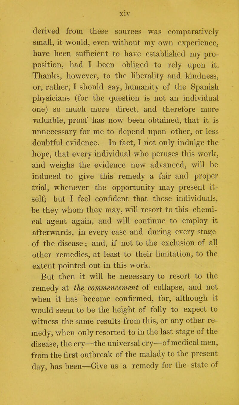 derived from these sources was comparatively small, it would, even without my own experience, have been sufficient to have established my pro- position, had I been obliged to rely upon it. Thanks, however, to the liberality and kindness, or, rather, I should say, humanity of the Spanish physicians (for the question is not an individual one) so much more direct, and therefore more valuable, proof has now been obtained, that it is unnecessary for me to depend upon other, or less doubtful evidence. In fact, I not only indulge the hope, that every individual who peruses this work, and weighs the evidence now advanced, will be induced to give this remedy a fair and proper trial, whenever the opportunity may present it- self; but I feel confident that those individuals, be they whom they may, will resort to this chemi- cal agent again, and will continue to employ it afterwards, in every case and during every stage of the disease; and, if not to the exclusion of all other remedies, at least to their limitation, to the extent pointed out in this work. But then it will be necessary to resort to the remedy at the commencement of collapse, and not when it has become confirmed, for, although it would seem to be the height of folly to expect to witness the same results from this, or any other re- medy, when only resorted to in the last stage of the disease, the cry—the universal cry—of medical men, from the first outbreak of the malady to the present day, has been—Give us a remedy for the state ot
