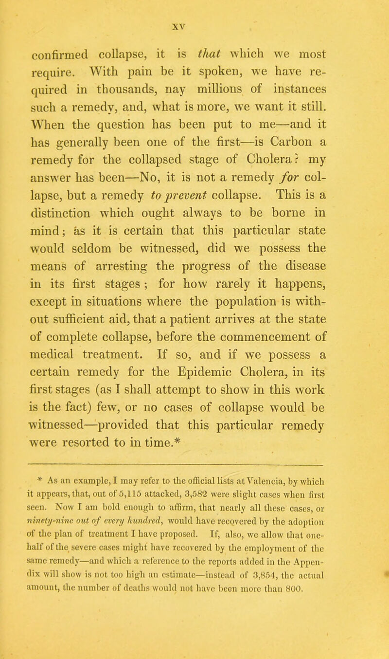 confirmed collapse, it is that which we most require. With pain be it spoken, we have re- quired in thousands, nay millions of instances such a remedy, and, what is more, we want it still. When the question has been put to me—and it has generally been one of the first—is Carbon a remedy for the collapsed stage of Cholera ? my answer has been—No, it is not a remedy for col- lapse, but a remedy to prevent collapse. This is a distinction which ought always to be borne in mind; as it is certain that this particular state would seldom be witnessed, did we possess the means of arresting the progress of the disease in its first stages ; for how rarely it happens, except in situations where the population is with- out sufficient aid, that a patient arrives at the state of complete collapse, before the commencement of medical treatment. If so, and if we possess a certain remedy for the Epidemic Cholera, in its first stages (as I shall attempt to show in this work is the fact) few, or no cases of collapse would be witnessed—provided that this particular remedy were resorted to in time.* * As an example, I may refer to the official lists at Valencia, by which it appears, that, out of 5,115 attached, 3,582 were slight cases when first seen. Now I am bold enough to affirm, that nearly all these cases, or ninety-nine out of even/ hundred, would have recovered by the adoption of the plan of treatment I have proposed. If, also, we allow that one- half of the severe cases might have recovered by the employment of the same remedy—and which a reference to the reports added in the Appen- dix will show is not too high an estimate—instead of 3,854, the actual amount, the number of deaths would not have been more than 800.