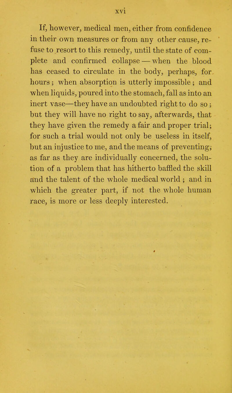 If, however, meclieal men, either from confidence in their own measures or from any other cause, re- fuse to resort to this remedy, until the state of com- plete and confirmed collapse — when the blood has ceased to circulate in the body, perhaps, for hours ; when absorption is utterly impossible ; and when liquids, poured into the stomach, fall as into an inert vase—they have an undoubted right to do so ; but they will have no right to say, afterwards, that they have given the remedy a fair and proper trial; for such a trial would not only be useless in itself, but an injustice to me, and the means of preventing; as far as they are individually concerned, the solu- tion of a problem that has hitherto baffled the skill and the talent of the whole medical world ; and in which the greater part, if not the whole human race, is more or less deeply interested. 4