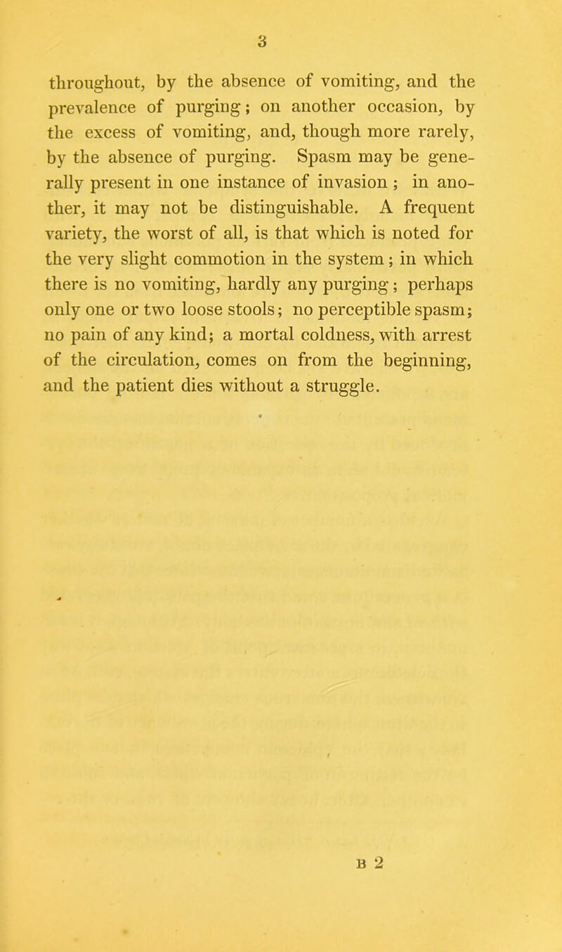 throughout, by the absence of vomiting, and the prevalence of purging; on another occasion, by the excess of vomiting, and, though more rarely, by the absence of purging. Spasm may be gene- rally present in one instance of invasion ; in ano- ther, it may not be distinguishable. A frequent variety, the worst of all, is that which is noted for the very slight commotion in the system; in which there is no vomiting, hardly any purging; perhaps only one or two loose stools; no perceptible spasm; no pain of any kind; a mortal coldness, with arrest of the circulation, comes on from the beginning, and the patient dies without a struggle. b 2
