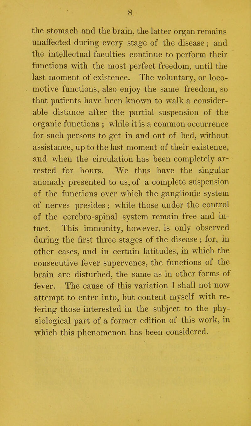 the stomach and the brain, the latter organ remains unaffected during every stage of the disease; and the intellectual faculties continue to perform their functions with the most perfect freedom, until the last moment of existence. The voluntary, or loco- motive functions, also enjoy the same freedom, so that patients have been known to walk a consider- able distance after the partial suspension of the organic functions ; while it is a common occurrence for such persons to get in and out of bed, without assistance, up to the last moment of their existence, and when the circulation has been completely ar- rested for hours. We thus have the singular anomaly presented to us, of a complete suspension of the functions over which the ganglionic system of nerves presides; while those under the control of the cerebro-spinal system remain free and in- tact. This immunity, however, is only observed during the first three stages of the disease; for, in other cases, and in certain latitudes, in wThich the consecutive fever supervenes, the functions of the brain are disturbed, the same as in other forms of fever. The cause of this variation I shall not now attempt to enter into, but content myself with re- fering those interested in the subject to the phy- siological part of a former edition of this work, in which this phenomenon has been considered.
