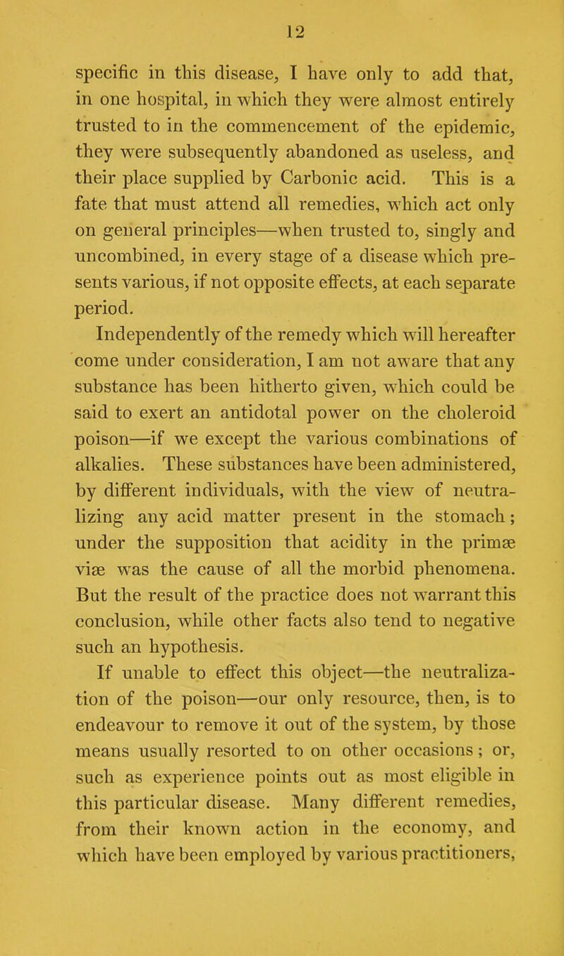 specific in this disease, I have only to add that, in one hospital, in which they were almost entirely trusted to in the commencement of the epidemic, they were subsequently abandoned as useless, and their place supplied by Carbonic acid. This is a fate that must attend all remedies, which act only on general principles—when trusted to, singly and un combined, in every stage of a disease which pre- sents various, if not opposite effects, at each separate period. Independently of the remedy which will hereafter come under consideration, I am not aware that any substance has been hitherto given, which could be said to exert an antidotal power on the choleroid poison—if we except the various combinations of alkalies. These substances have been administered, by different individuals, with the view of neutra- lizing any acid matter present in the stomach; under the supposition that acidity in the primae vise wras the cause of all the morbid phenomena. But the result of the practice does not warrant this conclusion, while other facts also tend to negative such an hypothesis. If unable to effect this object—the neutraliza- tion of the poison—our only resource, then, is to endeavour to remove it out of the system, by those means usually resorted to on other occasions; or, such as experience points out as most eligible in this particular disease. Many different remedies, from their lcnowm action in the economy, and which have been employed by various practitioners,