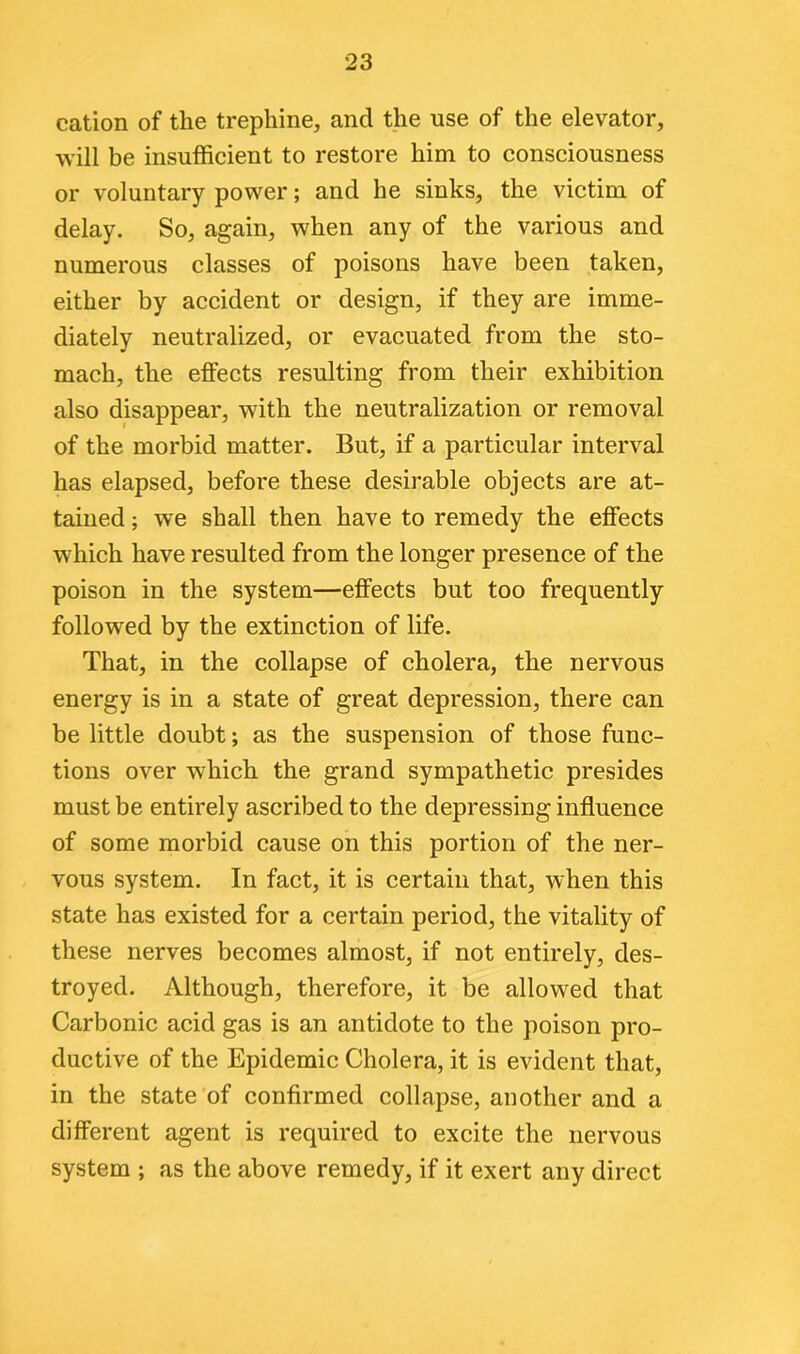 cation of the trephine, and the use of the elevator, will be insufficient to restore him to consciousness or voluntary power; and he sinks, the victim of delay. So, again, when any of the various and numerous classes of poisons have been taken, either by accident or design, if they are imme- diately neutralized, or evacuated from the sto- mach, the effects resulting from their exhibition also disappear, with the neutralization or removal of the morbid matter. But, if a particular interval has elapsed, before these desirable objects are at- tained ; we shall then have to remedy the effects which have resulted from the longer presence of the poison in the system—effects but too frequently followed by the extinction of life. That, in the collapse of cholera, the nervous energy is in a state of great depression, there can be little doubt; as the suspension of those func- tions over which the grand sympathetic presides must be entirely ascribed to the depressing influence of some morbid cause on this portion of the ner- vous system. In fact, it is certain that, when this state has existed for a certain period, the vitality of these nerves becomes almost, if not entirely, des- troyed. Although, therefore, it be allowed that Carbonic acid gas is an antidote to the poison pro- ductive of the Epidemic Cholera, it is evident that, in the state of confirmed collapse, another and a different agent is required to excite the nervous system ; as the above remedy, if it exert any direct