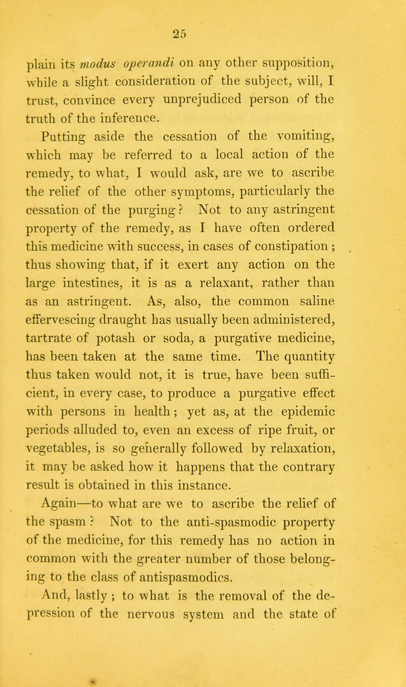 plain its modus operandi on any other supposition, while a slight consideration of the subject, will, I trust, convince every unprejudiced person of the truth of the inference. Putting aside the cessation of the vomiting, which may be referred to a local action of the remedy, to what, I would ask, are we to ascribe the relief of the other symptoms, particularly the cessation of the purging? Not to any astringent property of the remedy, as I have often ordered this medicine with success, in cases of constipation ; thus showing that, if it exert any action on the large intestines, it is as a relaxant, rather than as an astringent. As, also, the common saline effervescing draught has usually been administered, tartrate of potash or soda, a purgative medicine, has been taken at the same time. The quantity thus taken would not, it is true, have been suffi- cient, in every case, to produce a purgative effect with persons in health; yet as, at the epidemic periods alluded to, even an excess of ripe fruit, or vegetables, is so generally followed by relaxation, it may be asked how it happens that the contrary result is obtained in this instance. Again—to what are we to ascribe the relief of the spasm ? Not to the anti-spasmodic property of the medicine, for this remedy has no action in common with the greater number of those belong- ing to the class of antispasmodics. And, lastly ; to what is the removal of the de- pression of the nervous system and the state of