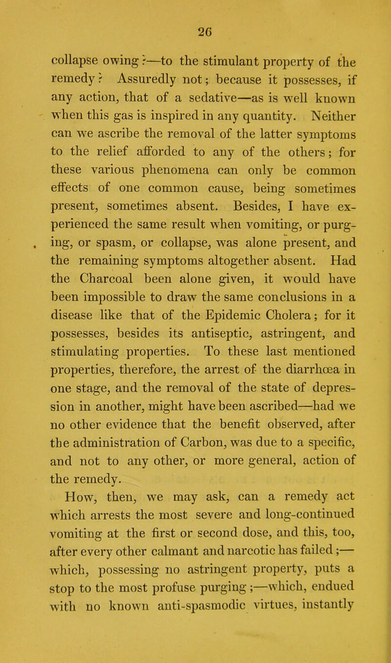 collapse owing ?—to the stimulant property of the remedy? Assuredly not; because it possesses, if any action, that of a sedative—as is well known when this gas is inspired in any quantity. Neither can we ascribe the removal of the latter symptoms to the relief afforded to any of the others; for these various phenomena can only be common effects of one common cause, being sometimes present, sometimes absent. Besides, I have ex- perienced the same result when vomiting, or purg- . ing, or spasm, or collapse, was alone present, and the remaining symptoms altogether absent. Had the Charcoal been alone given, it wrould have been impossible to draw the same conclusions in a disease like that of the Epidemic Cholera; for it possesses, besides its antiseptic, astringent, and stimulating properties. To these last mentioned properties, therefore, the arrest of the diarrhoea in one stage, and the removal of the state of depres- sion in another, might have been ascribed—had wre no other evidence that the benefit observed, after the administration of Carbon, was due to a specific, and not to any other, or more general, action of the remedy. How, then, we may ask, can a remedy act which arrests the most severe and long-continued vomiting at the first or second dose, and this, too, after every other calmant and narcotic has failed;— which, possessing no astringent property, puts a stop to the most profuse purging ;—which, endued with no known anti-spasmodic virtues, instantly