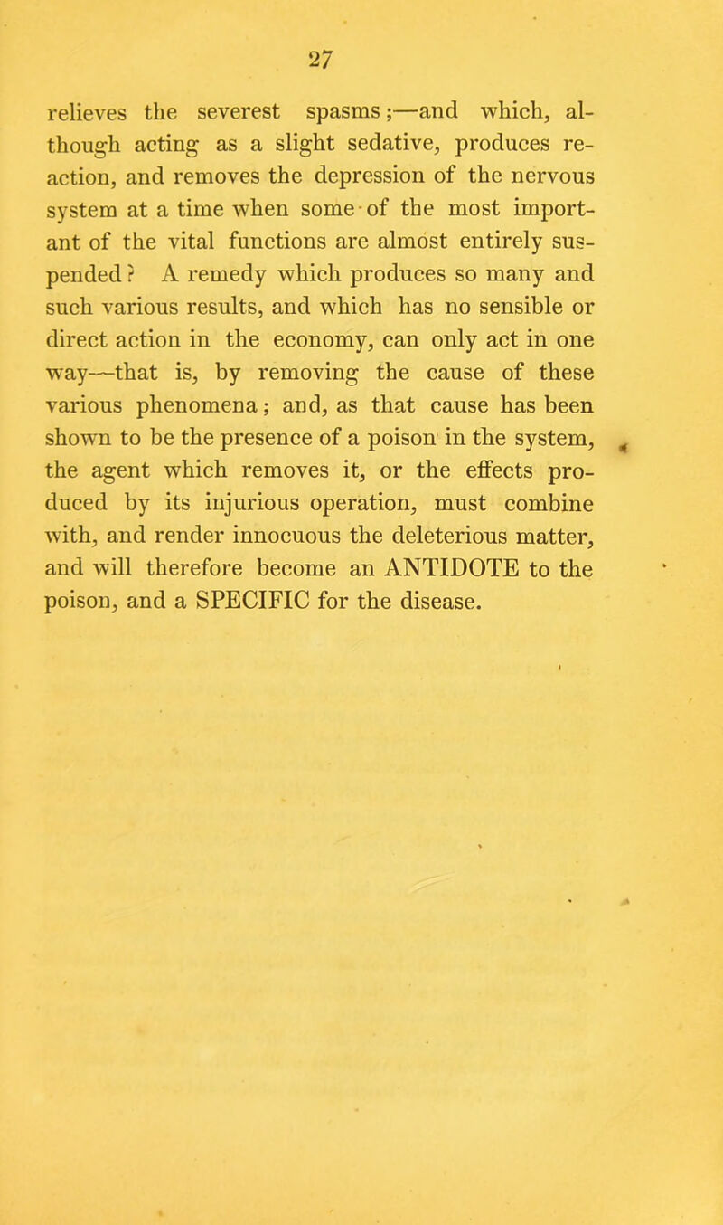 relieves the severest spasms;—and which, al- though acting as a slight sedative, produces re- action, and removes the depression of the nervous system at a time when some of the most import- ant of the vital functions are almost entirely sus- pended ? A remedy which produces so many and such various results, and which has no sensible or direct action in the economy, can only act in one wray—that is, by removing the cause of these various phenomena; and, as that cause has been showTn to be the presence of a poison in the system, the agent which removes it, or the effects pro- duced by its injurious operation, must combine with, and render innocuous the deleterious matter, and will therefore become an ANTIDOTE to the poison, and a SPECIFIC for the disease.