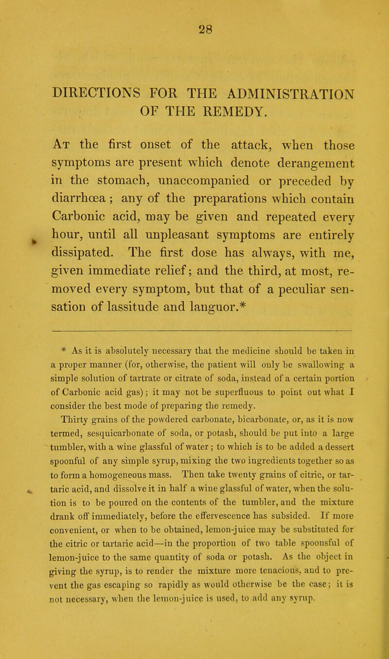 DIRECTIONS FOR THE ADMINISTRATION OF THE REMEDY. At the first onset of the attack, when those symptoms are present which denote derangement in the stomach, unaccompanied or preceded by diarrhoea ; any of the preparations which contain Carbonic acid, may be given and repeated every hour, until all unpleasant symptoms are entirely dissipated. The first dose has always, with me, given immediate relief; and the third, at most, re- moved every symptom, but that of a peculiar sen- sation of lassitude and languor.* * As it is absolutely necessary that the medicine should be taken in a proper manner (for, otherwise, the patient will only be swallowing a simple solution of tartrate or citrate of soda, instead of a certain portion of Carbonic acid gas); it may not be superfluous to point out what I consider the best mode of preparing the remedy. Thirty grains of the powdered carbonate, bicarbonate, or, as it is now termed, sesquicarbonate of soda, or potash, should be put into a large tumbler, with a wine glassful of water ; to which is to be added a dessert spoonful of any simple syrup, mixing the two ingredients together so as to form a homogeneous mass. Then take twenty grains of citric, or tar- taric acid, and dissolve it in half a wine glassful of water, when the solu- tion is to be poured on the contents of the tumbler, and the mixture drank off immediately, before the effervescence has subsided. If more convenient, or when to be obtained, lemon-juice may be substituted for the citric or tartaric acid—in the proportion of two table spoonsful of lemon-juice to the same quantity of soda or potash. As the object in giving the syrup, is to render the mixture more tenacious, and to pre- vent the gas escaping so rapidly as would otherwise be the case; it is not necessary, when the lemon-juice is used, to add any syrup.