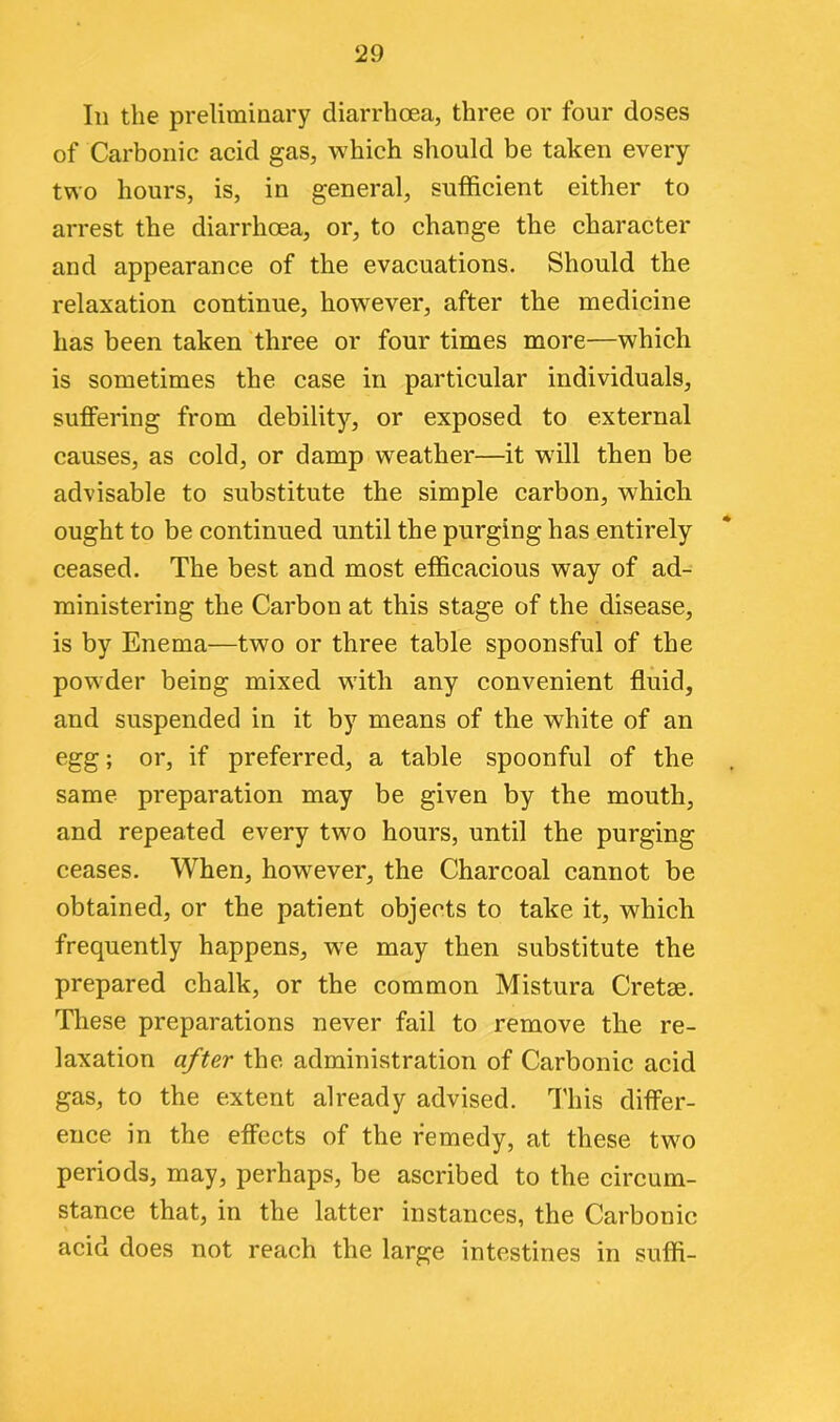 In the preliminary diarrhoea, three or four doses of Carbonic acid gas, which should be taken every two hours, is, in general, sufficient either to arrest the diarrhoea, or, to change the character and appearance of the evacuations. Should the relaxation continue, however, after the medicine has been taken three or four times more—which is sometimes the case in particular individuals, suffering from debility, or exposed to external causes, as cold, or damp weather—it will then be advisable to substitute the simple carbon, which ought to be continued until the purging has entirely ceased. The best and most efficacious way of ad- ministering the Carbon at this stage of the disease, is by Enema—two or three table spoonsful of the powder being mixed with any convenient fluid, and suspended in it by means of the white of an egg; or, if preferred, a table spoonful of the same preparation may be given by the mouth, and repeated every two hours, until the purging ceases. When, however, the Charcoal cannot be obtained, or the patient objects to take it, which frequently happens, we may then substitute the prepared chalk, or the common Mistura Cretae. These preparations never fail to remove the re- laxation after the administration of Carbonic acid gas, to the extent already advised. This differ- ence in the effects of the remedy, at these two periods, may, perhaps, be ascribed to the circum- stance that, in the latter instances, the Carbonic acid does not reach the large intestines in suffi-