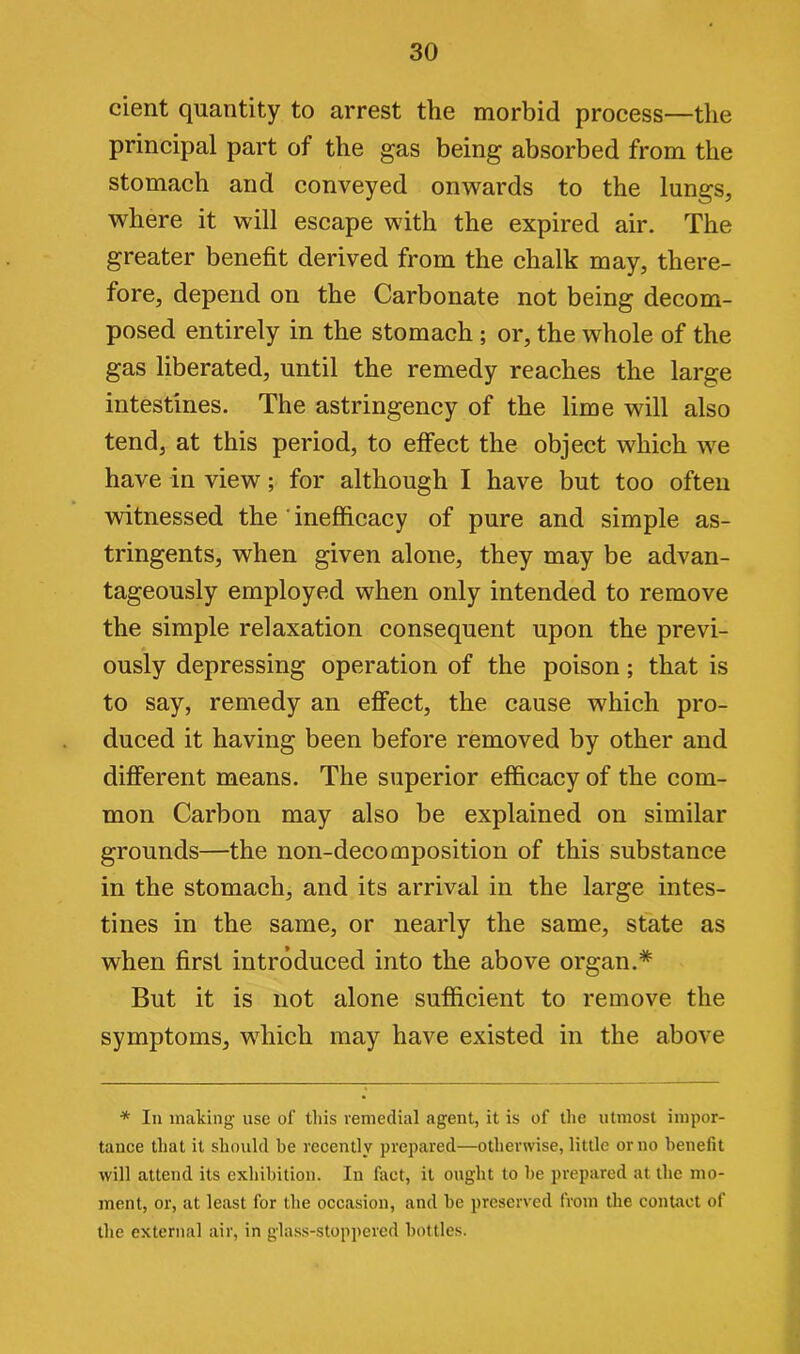 cient quantity to arrest the morbid process—the principal part of the gas being absorbed from the stomach and conveyed onwards to the lungs, where it will escape with the expired air. The greater benefit derived from the chalk may, there- fore, depend on the Carbonate not being decom- posed entirely in the stomach ; or, the whole of the gas liberated, until the remedy reaches the large intestines. The astringency of the lime will also tend, at this period, to effect the object which we have in view; for although I have but too often witnessed the inefficacy of pure and simple as- tringents, when given alone, they may be advan- tageously employed when only intended to remove the simple relaxation consequent upon the previ- ously depressing operation of the poison; that is to say, remedy an effect, the cause which pro- duced it having been before removed by other and different means. The superior efficacy of the com- mon Carbon may also be explained on similar grounds—the non-decomposition of this substance in the stomach, and its arrival in the large intes- tines in the same, or nearly the same, state as when first introduced into the above organ.* But it is not alone sufficient to remove the symptoms, which may have existed in the above * In making use of this remedial agent, it is of the utmost impor- tance that it should be recently prepared—otherwise, little or no benefit will attend its exhibition. In fact, it ought to he prepared at the mo- ment, or, at least for the occasion, and he preserved from the contact of the external air, in glass-stoppered bottles.