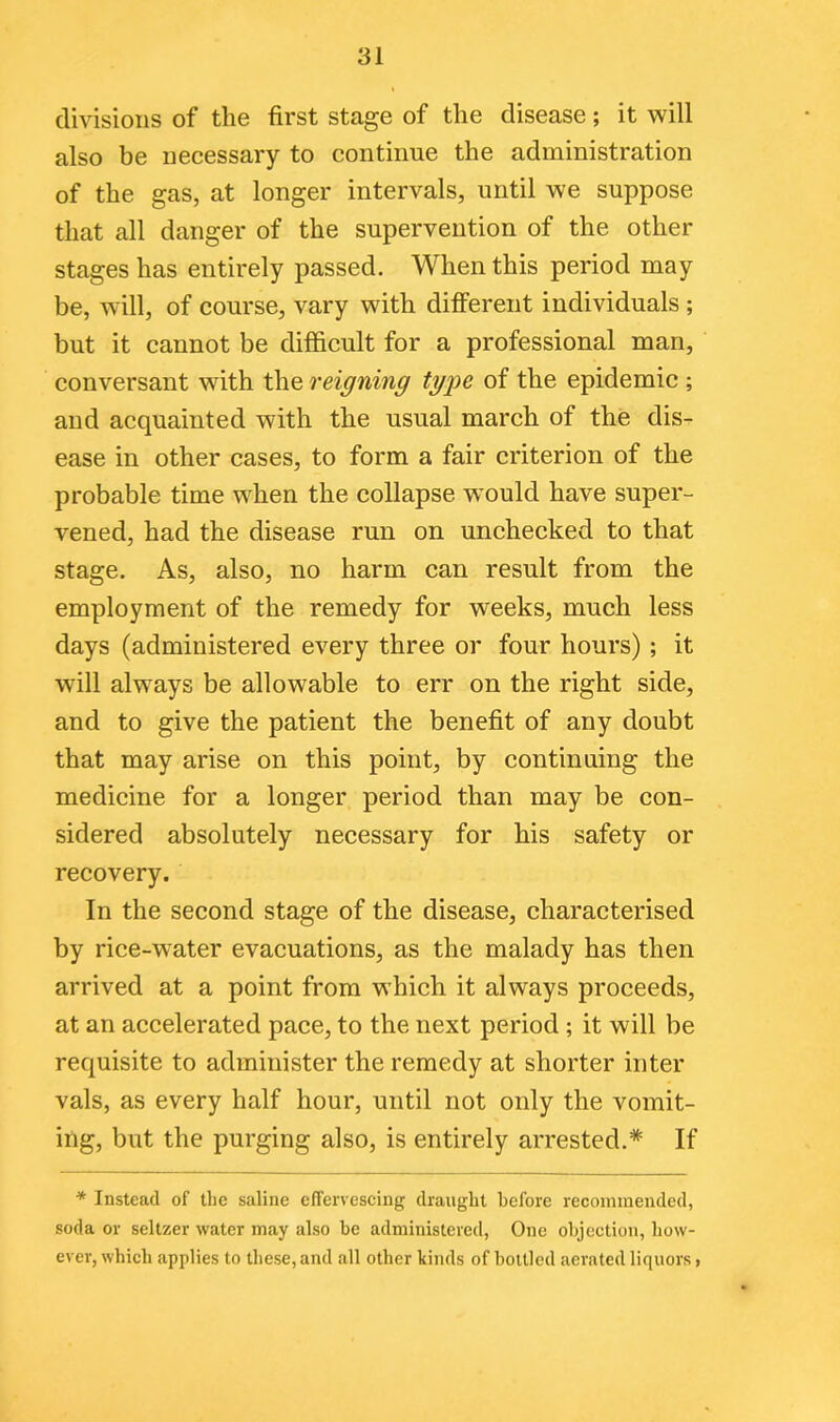 divisions of the first stage of the disease; it will also be necessary to continue the administration of the gas, at longer intervals, until we suppose that all danger of the supervention of the other stages has entirely passed. When this period may be, will, of course, vary with different individuals ; but it cannot be difficult for a professional man, conversant with the reigning type of the epidemic ; and acquainted with the usual march of the dis- ease in other cases, to form a fair criterion of the probable time when the collapse would have super- vened, had the disease run on unchecked to that stage. As, also, no harm can result from the employment of the remedy for weeks, much less days (administered every three or four hours) ; it will always be allowable to err on the right side, and to give the patient the benefit of any doubt that may arise on this point, by continuing the medicine for a longer period than may be con- sidered absolutely necessary for his safety or recovery. In the second stage of the disease, characterised by rice-water evacuations, as the malady has then arrived at a point from which it always proceeds, at an accelerated pace, to the next period ; it will be requisite to administer the remedy at shorter inter vals, as every half hour, until not only the vomit- ing, but the purging also, is entirely arrested.* If * Instead of the saline effervescing draught before recommended, soda or seltzer water may also be administered, One objection, how- ever, which applies to these, and all other kinds of bottled aerated liquors,
