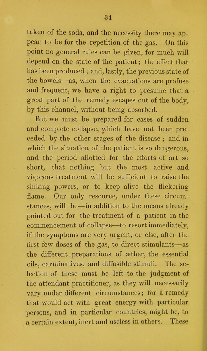 taken of the soda, and the necessity there may ap- pear to be for the repetition of the gas. On this point no general rules can be given, for much will depend on the state of the patient; the effect that has been produced ; and, lastly, the previous state of the bowels—as, when the evacuations are profuse and frequent, we have a right to presume that a great part of the remedy escapes out of the body, by this channel, without being absorbed. But we must be prepared for cases of sudden and complete collapse, which have not been pre- ceded by the other stages of the disease ; and in which the situation of the patient is so dangerous, and the period allotted for the efforts of art so short, that nothing but the most active and vigorous treatment will be sufficient to raise the sinking powers, or to keep alive the flickering flame. Our only resource, under these circum- stances, will be—in addition to the means already pointed out for the treatment of a patient in the commencement of collapse—to resort immediately, if the symptoms are very urgent, or else, after the first few doses of the gas, to direct stimulants—as the different preparations of aether, the essential oils, carminatives, and diffusible stimuli. The se- lection of these must be left to the judgment of the attendant practitioner, as they will necessarily vary under different circumstances ; for a remedy that would act with great energy with particular persons, and in particular countries, might be, to a certain extent, inert and useless in others. These