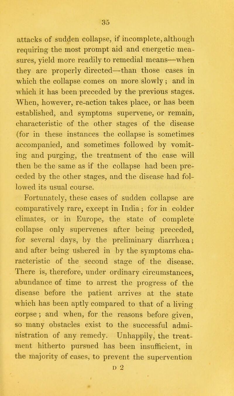 attacks of sudden collapse, if incomplete, although requiring the most prompt aid and energetic mea- sures, yield more readily to remedial means—when they are properly directed—than those cases in which the collapse comes on more slowly ; and in which it has been preceded by the previous stages. When, however, re-action takes place, or has been established, and symptoms supervene, or remain, characteristic of the other stages of the disease (for in these instances the collapse is sometimes accompanied, and sometimes followed by vomit- ing and purging, the treatment of the case will then be the same as if the collapse had been pre- ceded by the other stages, and the disease had fol- lowed its usual course. Fortunately, these cases of sudden collapse are comparatively rare, except in India ; for in colder climates, or in Europe, the state of complete collapse only supervenes after being preceded, for several days, by the preliminary diarrhoea; and after being ushered in by the symptoms cha- racteristic of the second stage of the disease. There is, therefore, under ordinary circumstances, abundance of time to arrest the progress of the disease before the patient arrives at the state which has been aptly compared to that of a living- corpse ; and when, for the reasons before given, so many obstacles exist to the successful admi- nistration of any remedy. Unhappily, the treat- ment hitherto pursued has been insufficient, in the majority of cases, to prevent the supervention D 2