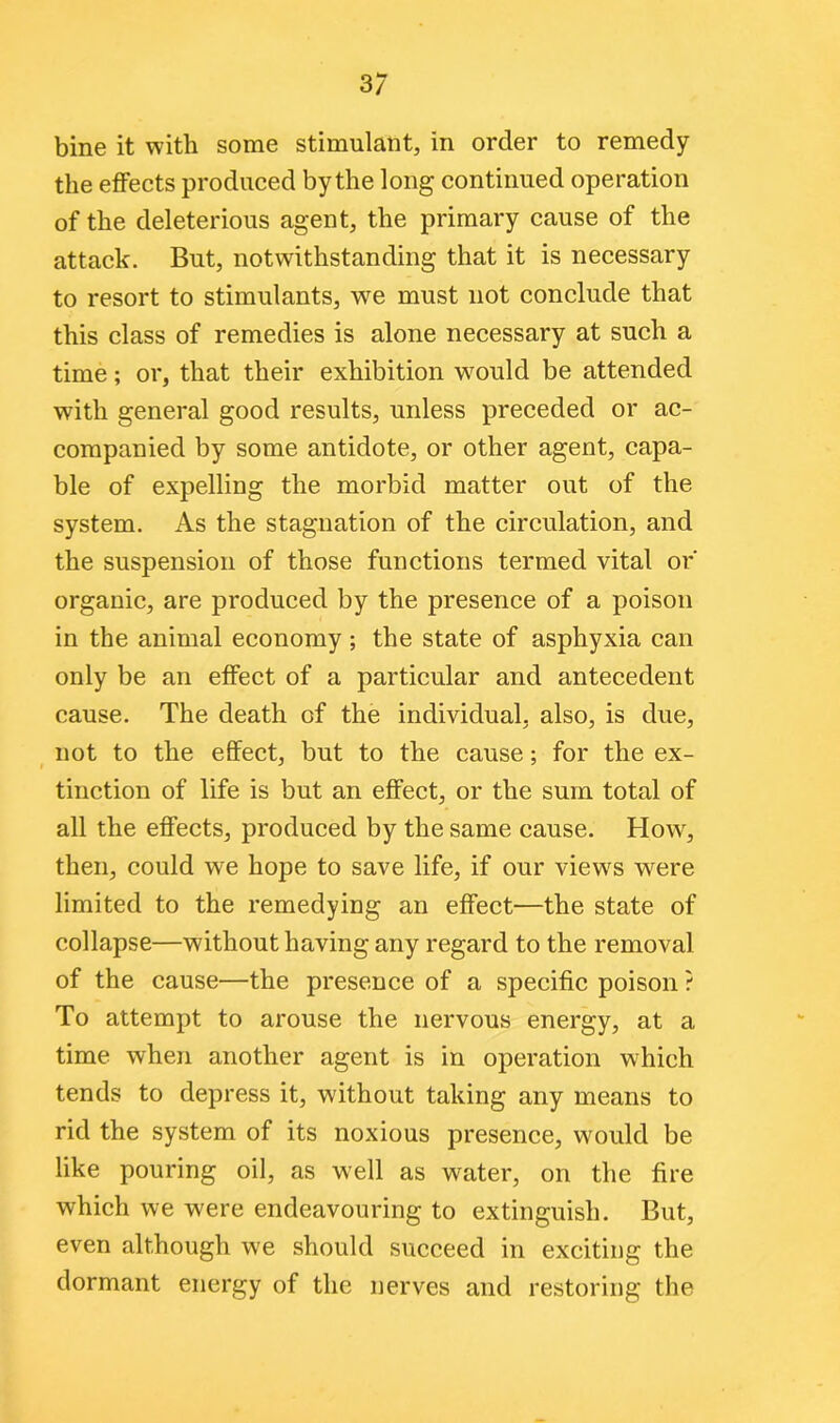 bine it with some stimulant, in order to remedy the effects produced by the long continued operation of the deleterious agent, the primary cause of the attack. But, notwithstanding that it is necessary to resort to stimulants, we must not conclude that this class of remedies is alone necessary at such a time; or, that their exhibition would be attended with general good results, unless preceded or ac- companied by some antidote, or other agent, capa- ble of expelling the morbid matter out of the system. As the stagnation of the circulation, and the suspension of those functions termed vital or' organic, are produced by the presence of a poison in the animal economy; the state of asphyxia can only be an effect of a particular and antecedent cause. The death of the individual, also, is due, not to the effect, but to the cause; for the ex- tinction of life is but an effect, or the sum total of all the effects, produced by the same cause. How, then, could we hope to save life, if our views were limited to the remedying an effect—the state of collapse—without having any regard to the removal of the cause—the presence of a specific poison ? To attempt to arouse the nervous energy, at a time when another agent is in operation which tends to depress it, without taking any means to rid the system of its noxious presence, would be like pouring oil, as well as water, on the fire which we were endeavouring to extinguish. But, even although we should succeed in exciting the dormant energy of the nerves and restoring the