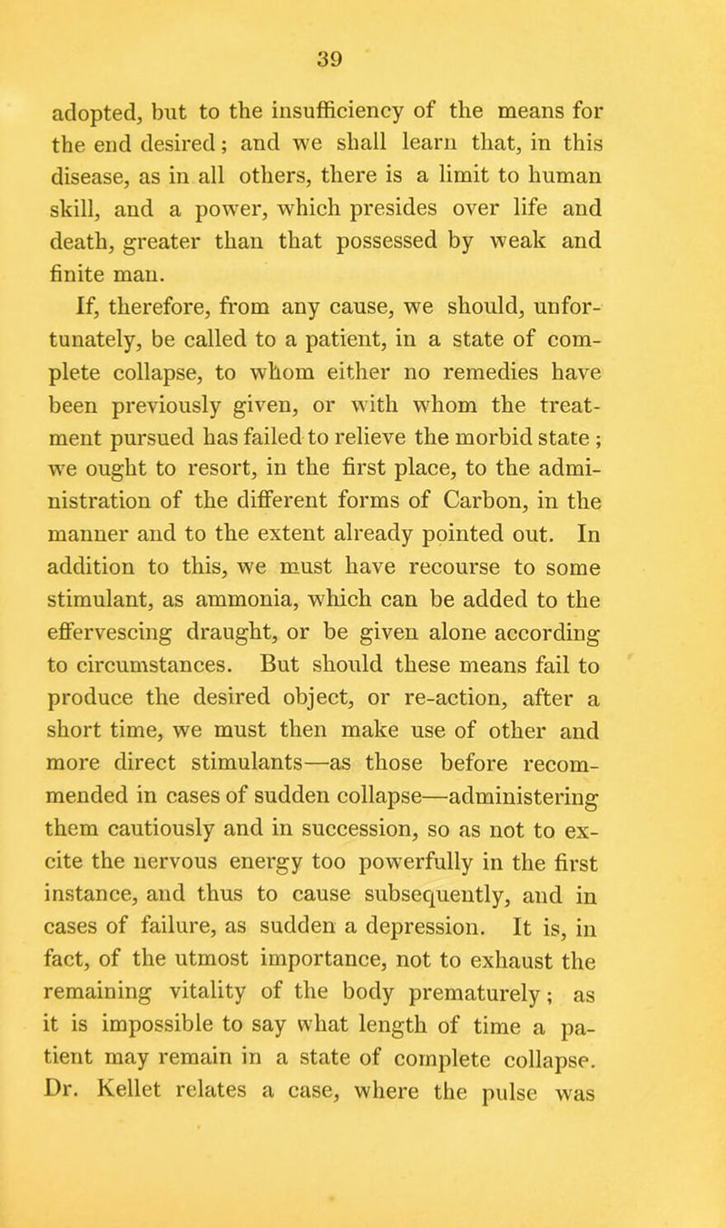 adopted, but to the insufficiency of the means for the end desired; and we shall learn that, in this disease, as in all others, there is a limit to human skill, and a power, which presides over life and death, greater than that possessed by weak and finite man. If, therefore, from any cause, we should, unfor- tunately, be called to a patient, in a state of com- plete collapse, to whom either no remedies have been previously given, or with whom the treat- ment pursued has failed to relieve the morbid state ; we ought to resort, in the first place, to the admi- nistration of the different forms of Carbon, in the manner and to the extent already pointed out. In addition to this, we must have recourse to some stimulant, as ammonia, which can be added to the effervescing draught, or be given alone according to circumstances. But should these means fail to produce the desired object, or re-action, after a short time, we must then make use of other and more direct stimulants—as those before recom- mended in cases of sudden collapse—administering them cautiously and in succession, so as not to ex- cite the nervous energy too powerfully in the first instance, and thus to cause subsequently, and in cases of failure, as sudden a depression. It is, in fact, of the utmost importance, not to exhaust the remaining vitality of the body prematurely; as it is impossible to say what length of time a pa- tient may remain in a state of complete collapse. Dr. Kellet relates a case, where the pulse was