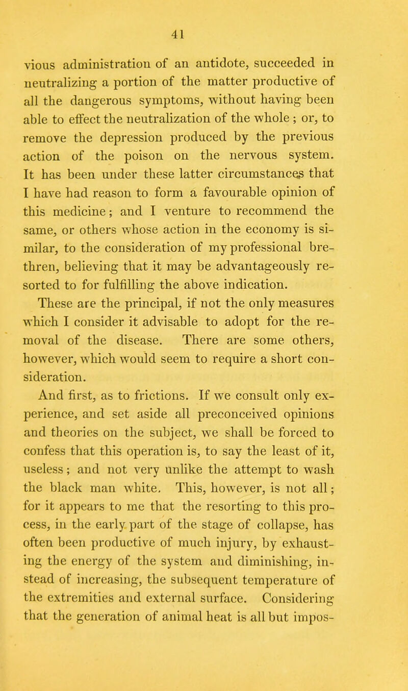 vious administration of an antidote, succeeded in neutralizing a portion of the matter productive of all the dangerous symptoms, without having been able to effect the neutralization of the whole ; or, to remove the depression produced by the previous action of the poison on the nervous system. It has been under these latter circumstances that I have had reason to form a favourable opinion of this medicine; and I venture to recommend the same, or others whose action in the economy is si- milar, to the consideration of my professional bre- thren, believing that it may be advantageously re- sorted to for fulfilling the above indication. These are the principal, if not the only measures which I consider it advisable to adopt for the re- moval of the disease. There are some others, however, which would seem to require a short con- sideration. And first, as to frictions. If we consult only ex- perience, and set aside all preconceived opinions and theories on the subject, we shall be forced to confess that this operation is, to say the least of it, useless; and not very unlike the attempt to wash the black man white. This, however, is not all; for it appears to me that the resorting to this pro- cess, in the early part of the stage of collapse, has often been productive of much injury, by exhaust- ing the energy of the system and diminishing, in- stead of increasing, the subsequent temperature of the extremities and external surface. Considering that the generation of animal heat is all but impos-