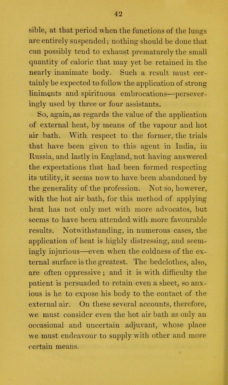 sible, at that period when the functions of the lungs are entirely suspended; nothing should be done that can possibly tend to exhaust prematurely the small quantity of caloric that may yet be retained in the nearly inanimate body. Such a result must cer- tainly be expected to follow the application of strong liniments and spirituous embrocations—persever- ingly used by three or four assistants. So, again, as regards the value of the application of external heat, by means of the vapour and hot air bath. With respect to the former, the trials that have been given to this agent in India, in Russia, and lastly in England, not having answered the expectations that had been formed respecting its utility, it seems now to have been abandoned by the generality of the profession. Not so, however, with the hot air bath, for this method of applying heat has not only met with more advocates, but seems to have been attended with more favourable results. Notwithstanding, in numerous cases, the application of heat is highly distressing, and seem- ingly injurious—even when the coldness of the ex- ternal surface is the greatest. The bedclothes, also, are often oppressive; and it is with difficulty the patient is persuaded to retain even a sheet, so anx- ious is he to expose his body to the contact of the external air. On these several accounts, therefore, we must consider even the hot air bath as only an occasional and uncertain adjuvant, whose place we must endeavour to supply with other and more certain means.