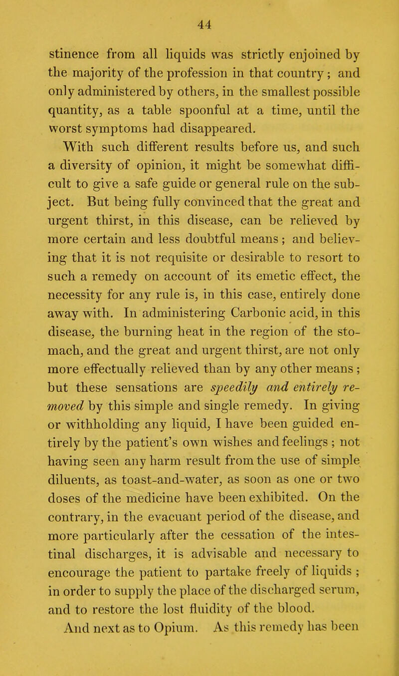 stinence from all liquids was strictly enjoined by the majority of the profession in that country ; and only administered by others, in the smallest possible quantity, as a table spoonful at a time, until the worst symptoms had disappeared. With such different results before us, and such a diversity of opinion, it might be somewhat diffi- cult to give a safe guide or general rule on the sub- ject. But being fully convinced that the great and urgent thirst, in this disease, can be relieved by more certain and less doubtful means; and believ- ing that it is not requisite or desirable to resort to such a remedy on account of its emetic effect, the necessity for any rule is, in this case, entirely done away with. In administering Carbonic acid, in this disease, the burning heat in the region of the sto- mach, and the great and urgent thirst, are not only more effectually relieved than by any other means ; but these sensations are speedily and entirely re- moved by this simple and single remedy. In giving or withholding any liquid, I have been guided en- tirely by the patient’s own wishes and feelings ; not having seen any harm result from the use of simple diluents, as toast-and-water, as soon as one or two doses of the medicine have been exhibited. On the contrary, in the evacuant period of the disease, and more particularly after the cessation of the intes- tinal discharges, it is advisable and necessary to encourage the patient to partake freely of liquids ; in order to supply the place of the discharged serum, and to restore the lost fluidity of the blood. And next as to Opium. As this remedy has been
